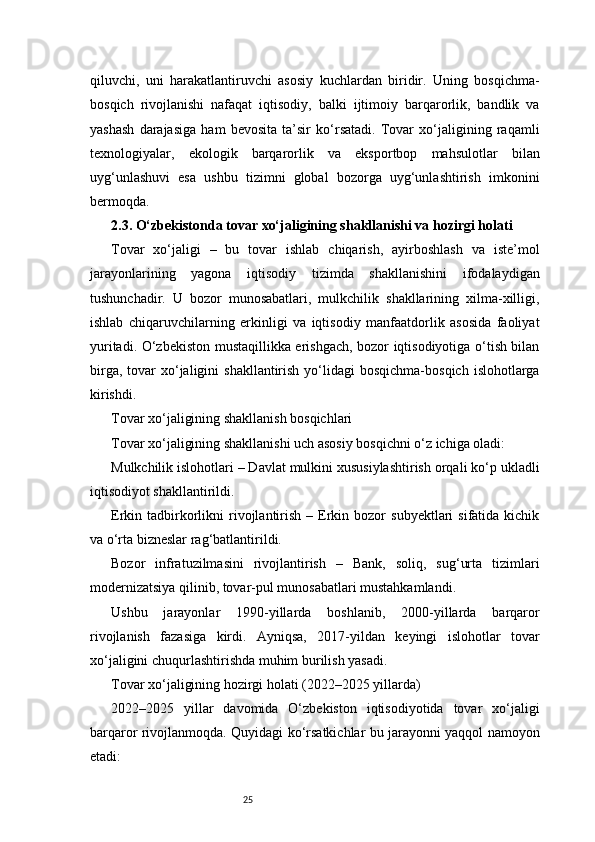 25qiluvchi,   uni   harakatlantiruvchi   asosiy   kuchlardan   biridir.   Uning   bosqichma-
bosqich   rivojlanishi   nafaqat   iqtisodiy,   balki   ijtimoiy   barqarorlik,   bandlik   va
yashash   darajasiga   ham   bevosita   ta’sir   ko‘rsatadi.   Tovar   xo‘jaligining   raqamli
texnologiyalar,   ekologik   barqarorlik   va   eksportbop   mahsulotlar   bilan
uyg‘unlashuvi   esa   ushbu   tizimni   global   bozorga   uyg‘unlashtirish   imkonini
bermoqda.
2.3. O‘zbekistonda tovar xo‘jaligining shakllanishi va hozirgi holati
Tovar   xo‘jaligi   –   bu   tovar   ishlab   chiqarish,   ayirboshlash   va   iste’mol
jarayonlarining   yagona   iqtisodiy   tizimda   shakllanishini   ifodalaydigan
tushunchadir.   U   bozor   munosabatlari,   mulkchilik   shakllarining   xilma-xilligi,
ishlab   chiqaruvchilarning   erkinligi   va   iqtisodiy   manfaatdorlik   asosida   faoliyat
yuritadi. O‘zbekiston mustaqillikka erishgach, bozor iqtisodiyotiga o‘tish bilan
birga,  tovar  xo‘jaligini   shakllantirish  yo‘lidagi   bosqichma-bosqich  islohotlarga
kirishdi.
Tovar xo‘jaligining shakllanish bosqichlari
Tovar xo‘jaligining shakllanishi uch asosiy bosqichni o‘z ichiga oladi:
Mulkchilik islohotlari – Davlat mulkini xususiylashtirish orqali ko‘p ukladli
iqtisodiyot shakllantirildi.
Erkin  tadbirkorlikni   rivojlantirish  –  Erkin  bozor   subyektlari   sifatida  kichik
va o‘rta bizneslar rag‘batlantirildi.
Bozor   infratuzilmasini   rivojlantirish   –   Bank,   soliq,   sug‘urta   tizimlari
modernizatsiya qilinib, tovar-pul munosabatlari mustahkamlandi.
Ushbu   jarayonlar   1990-yillarda   boshlanib,   2000-yillarda   barqaror
rivojlanish   fazasiga   kirdi.   Ayniqsa,   2017-yildan   keyingi   islohotlar   tovar
xo‘jaligini chuqurlashtirishda muhim burilish yasadi.
Tovar xo‘jaligining hozirgi holati (2022–2025 yillarda)
2022–2025   yillar   davomida   O‘zbekiston   iqtisodiyotida   tovar   xo‘jaligi
barqaror rivojlanmoqda. Quyidagi ko‘rsatkichlar bu jarayonni yaqqol namoyon
etadi: 