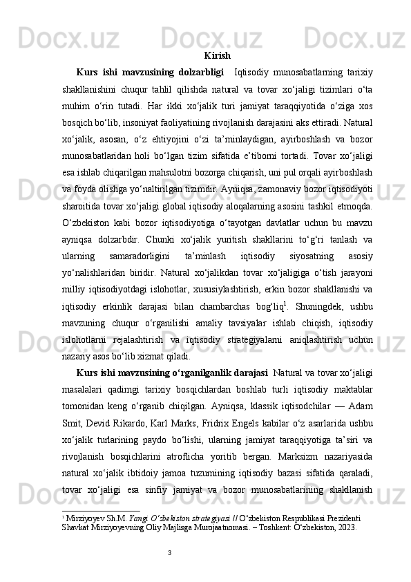 3 Kirish
Kurs   ishi   mavzusining   dolzarbligi     Iqtisodiy   munosabatlarning   tarixiy
shakllanishini   chuqur   tahlil   qilishda   natural   va   tovar   xo‘jaligi   tizimlari   o‘ta
muhim   o‘rin   tutadi.   Har   ikki   xo‘jalik   turi   jamiyat   taraqqiyotida   o‘ziga   xos
bosqich bo‘lib, insoniyat faoliyatining rivojlanish darajasini aks ettiradi. Natural
xo‘jalik,   asosan,   o‘z   ehtiyojini   o‘zi   ta’minlaydigan,   ayirboshlash   va   bozor
munosabatlaridan   holi   bo‘lgan   tizim   sifatida   e’tiborni   tortadi.   Tovar   xo‘jaligi
esa ishlab chiqarilgan mahsulotni bozorga chiqarish, uni pul orqali ayirboshlash
va foyda olishga yo‘naltirilgan tizimdir. Ayniqsa, zamonaviy bozor iqtisodiyoti
sharoitida tovar xo‘jaligi global iqtisodiy aloqalarning asosini tashkil etmoqda.
O‘zbekiston   kabi   bozor   iqtisodiyotiga   o‘tayotgan   davlatlar   uchun   bu   mavzu
ayniqsa   dolzarbdir.   Chunki   xo‘jalik   yuritish   shakllarini   to‘g‘ri   tanlash   va
ularning   samaradorligini   ta’minlash   iqtisodiy   siyosatning   asosiy
yo‘nalishlaridan   biridir.   Natural   xo‘jalikdan   tovar   xo‘jaligiga   o‘tish   jarayoni
milliy   iqtisodiyotdagi   islohotlar,   xususiylashtirish,   erkin   bozor   shakllanishi   va
iqtisodiy   erkinlik   darajasi   bilan   chambarchas   bog‘liq 1
.   Shuningdek,   ushbu
mavzuning   chuqur   o‘rganilishi   amaliy   tavsiyalar   ishlab   chiqish,   iqtisodiy
islohotlarni   rejalashtirish   va   iqtisodiy   strategiyalarni   aniqlashtirish   uchun
nazariy asos bo‘lib xizmat qiladi.
Kurs ishi mavzusining o‘rganilganlik darajasi    Natural va tovar xo‘jaligi
masalalari   qadimgi   tarixiy   bosqichlardan   boshlab   turli   iqtisodiy   maktablar
tomonidan   keng   o‘rganib   chiqilgan.   Ayniqsa,   klassik   iqtisodchilar   —   Adam
Smit,   Devid   Rikardo,   Karl   Marks,   Fridrix   Engels   kabilar   o‘z   asarlarida   ushbu
xo‘jalik   turlarining   paydo   bo‘lishi,   ularning   jamiyat   taraqqiyotiga   ta’siri   va
rivojlanish   bosqichlarini   atroflicha   yoritib   bergan.   Marksizm   nazariyasida
natural   xo‘jalik   ibtidoiy   jamoa   tuzumining   iqtisodiy   bazasi   sifatida   qaraladi,
tovar   xo‘jaligi   esa   sinfiy   jamiyat   va   bozor   munosabatlarining   shakllanish
1
  Mirziyoyev Sh.M.  Yangi O‘zbekiston strategiyasi  // O‘zbekiston Respublikasi Prezidenti 
Shavkat Mirziyoyevning Oliy Majlisga Murojaatnomasi. – Toshkent: O‘zbekiston, 2023. 