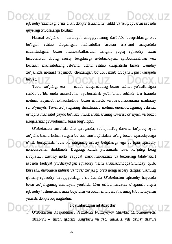 30iqtisodiy tizimdagi o‘rni bilan chuqur tanishdim. Tahlil va tadqiqotlarim asosida
quyidagi xulosalarga keldim:
Natural   xo‘jalik   —   insoniyat   taraqqiyotining   dastlabki   bosqichlariga   xos
bo‘lgan,   ishlab   chiqarilgan   mahsulotlar   asosan   iste’mol   maqsadida
ishlatiladigan,   bozor   munosabatlaridan   uzilgan   yopiq   iqtisodiy   tizim
hisoblanadi.   Uning   asosiy   belgilariga   avtotarixiylik,   ayirboshlashdan   voz
kechish,   mahsulotning   iste’mol   uchun   ishlab   chiqarilishi   kiradi.   Bunday
xo‘jalikda   mehnat   taqsimoti   cheklangan   bo‘lib,   ishlab   chiqarish   past   darajada
bo‘ladi.
Tovar   xo‘jaligi   esa   —   ishlab   chiqarishning   bozor   uchun   yo‘naltirilgan
shakli   bo‘lib,   unda   mahsulotlar   ayirboshlash   yo‘li   bilan   sotiladi.   Bu   tizimda
mehnat   taqsimoti,   ixtisoslashuv,   bozor   ishtiroki   va   narx   mexanizmi   markaziy
rol o‘ynaydi. Tovar xo‘jaligining shakllanishi mehnat unumdorligining oshishi,
ortiqcha mahsulot paydo bo‘lishi, mulk shakllarining diversifikatsiyasi va bozor
aloqalarining rivojlanishi bilan bog‘liqdir.
O‘zbekiston   misolida   olib   qaraganda,   sobiq   ittifoq   davrida   ko‘proq   rejali
xo‘jalik   tizimi   hukm   surgan   bo‘lsa,   mustaqillikdan   so‘ng   bozor   iqtisodiyotiga
o‘tish   bosqichida   tovar   xo‘jaligining   asosiy   belgilariga   ega   bo‘lgan   iqtisodiy
munosabatlar   shakllandi.   Bugungi   kunda   yurtimizda   tovar   xo‘jaligi   keng
rivojlanib,   xususiy   mulk,   raqobat,   narx   mexanizmi   va   bozordagi   talab-taklif
asosida   faoliyat   yuritilayotgan   iqtisodiy   tizim   shakllanmoqda.Shunday   qilib,
kurs ishi davomida natural va tovar xo‘jaligi o‘rtasidagi asosiy farqlar, ularning
ijtimoiy-iqtisodiy   taraqqiyotdagi   o‘rni   hamda   O‘zbekiston   iqtisodiy   hayotida
tovar   xo‘jaligining   ahamiyati   yoritildi.   Men   ushbu   mavzuni   o‘rganish   orqali
iqtisodiy tushunchalarimni boyitdim va bozor munosabatlarining tub mohiyatini
yanada chuqurroq angladim.
Foydalanilgan adabiyotlar
1) O‘zbekiston   Respublikasi   Prezidenti   Mirziyoyev   Shavkat   Miromonovich.
2023-yil   –   Inson   qadrini   ulug‘lash   va   faol   mahalla   yili   davlat   dasturi 
