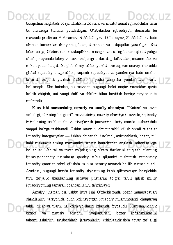 4bosqichini anglatadi. Keyinchalik neoklassik va institutsional iqtisodchilar ham
bu   mavzuga   turlicha   yondashgan.   O‘zbekiston   iqtisodiyoti   doirasida   bu
mavzuda professor  A.A'zamov,  B.Abdullayev, O.To‘rayev,  Sh.Abdullaev  kabi
olimlar   tomonidan   ilmiy   maqolalar,   darsliklar   va   tadqiqotlar   yaratilgan.   Shu
bilan   birga,   O‘zbekiston   mustaqillikka   erishgandan   so‘ng   bozor   iqtisodiyotiga
o‘tish jarayonida tabiiy va tovar xo‘jaligi o‘rtasidagi tafovutlar, muammolar va
imkoniyatlar   haqida   ko‘plab   ilmiy   ishlar   yozildi.   Biroq,   zamonaviy   sharoitda
global   iqtisodiy   o‘zgarishlar,   raqamli   iqtisodiyot   va   pandemiya   kabi   omillar
ta’sirida   xo‘jalik   yuritish   shakllari   bo‘yicha   yangicha   yondashuvlar   zarur
bo‘lmoqda.   Shu   boisdan,   bu   mavzuni   bugungi   holat   nuqtai   nazaridan   qayta
ko‘rib   chiqish,   uni   yangi   dalil   va   faktlar   bilan   boyitish   hozirgi   paytda   o‘ta
muhimdir.
Kurs   ishi   mavzusining   nazariy   va   amaliy   ahamiyati   “Natural   va   tovar
xo‘jaligi,   ularning   belgilari”   mavzusining   nazariy   ahamiyati,   avvalo,   iqtisodiy
tizimlarning   shakllanishi   va   rivojlanish   jarayonini   ilmiy   asosda   tushunishda
yaqqol   ko‘zga   tashlanadi.   Ushbu   mavzuni   chuqur   tahlil   qilish   orqali   talabalar
iqtisodiy   kategoriyalar   —   ishlab   chiqarish,   iste’mol,   ayirboshlash,   bozor,   pul
kabi   tushunchalarning   mazmunini   tarixiy   kontekstdan   anglash   imkoniga   ega
bo‘ladilar.   Natural   va   tovar   xo‘jaligining   o‘zaro   farqlarini   aniqlash,   ularning
ijtimoiy-iqtisodiy   tizimlarga   qanday   ta’sir   qilganini   tushunish   zamonaviy
iqtisodiy   qarorlar   qabul   qilishda   muhim   nazariy   tayanch   bo‘lib   xizmat   qiladi.
Ayniqsa,   bugungi   kunda   iqtisodiy   siyosatning   isloh   qilinayotgan   bosqichida
turli   xo‘jalik   shakllarining   ustuvor   jihatlarini   to‘g‘ri   tahlil   qilish   milliy
iqtisodiyotning samarali boshqarilishini ta’minlaydi.
Amaliy   jihatdan   esa   ushbu   kurs   ishi   O‘zbekistonda   bozor   munosabatlari
shakllanishi   jarayonida   duch   kelinayotgan   iqtisodiy   muammolarni   chuqurroq
tahlil   qilish   va   ularni   hal   etish   yo‘llarini   izlashda   foydalidir.   Xususan,   kichik
biznes   va   xususiy   sektorni   rivojlantirish,   bozor   infratuzilmasini
takomillashtirish,   ayirboshlash   jarayonlarini   erkinlashtirishda   tovar   xo‘jaligi 