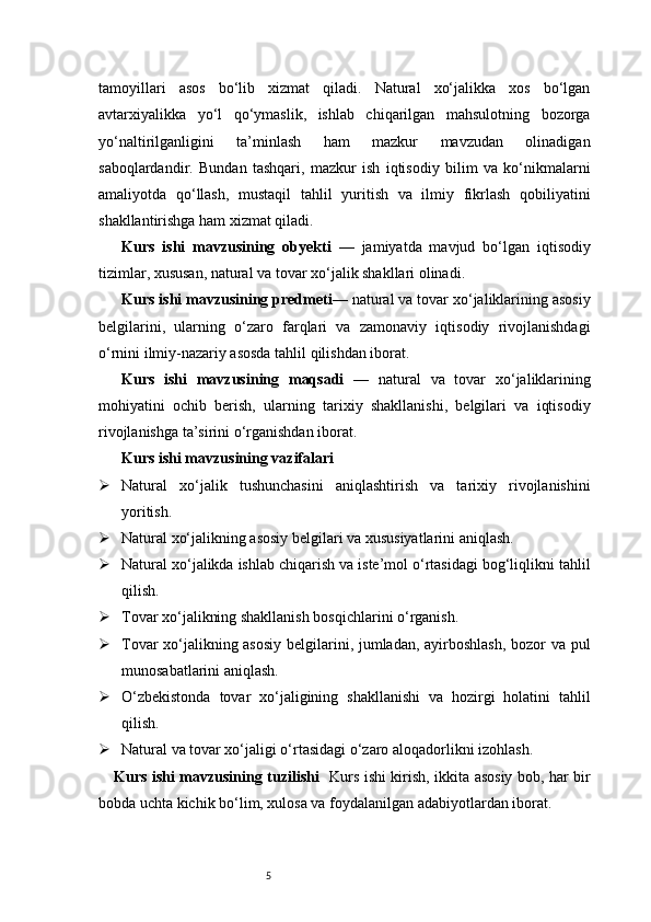5tamoyillari   asos   bo‘lib   xizmat   qiladi.   Natural   xo‘jalikka   xos   bo‘lgan
avtarxiyalikka   yo‘l   qo‘ymaslik,   ishlab   chiqarilgan   mahsulotning   bozorga
yo‘naltirilganligini   ta’minlash   ham   mazkur   mavzudan   olinadigan
saboqlardandir.   Bundan   tashqari,   mazkur   ish   iqtisodiy   bilim   va   ko‘nikmalarni
amaliyotda   qo‘llash,   mustaqil   tahlil   yuritish   va   ilmiy   fikrlash   qobiliyatini
shakllantirishga ham xizmat qiladi.
Kurs   ishi   mavzusining   obyekti   —   jamiyatda   mavjud   bo‘lgan   iqtisodiy
tizimlar, xususan, natural va tovar xo‘jalik shakllari olinadi.
Kurs ishi mavzusining predmeti — natural va tovar xo‘jaliklarining asosiy
belgilarini,   ularning   o‘zaro   farqlari   va   zamonaviy   iqtisodiy   rivojlanishdagi
o‘rnini ilmiy-nazariy asosda tahlil qilishdan iborat.
Kurs   ishi   mavzusining   maqsadi   —   natural   va   tovar   xo‘jaliklarining
mohiyatini   ochib   berish,   ularning   tarixiy   shakllanishi,   belgilari   va   iqtisodiy
rivojlanishga ta’sirini o‘rganishdan iborat.
Kurs ishi mavzusining vazifalari
 Natural   xo‘jalik   tushunchasini   aniqlashtirish   va   tarixiy   rivojlanishini
yoritish.
 Natural xo‘jalikning asosiy belgilari va xususiyatlarini aniqlash.
 Natural xo‘jalikda ishlab chiqarish va iste’mol o‘rtasidagi bog‘liqlikni tahlil
qilish.
 Tovar xo‘jalikning shakllanish bosqichlarini o‘rganish.
 Tovar xo‘jalikning asosiy  belgilarini, jumladan, ayirboshlash, bozor va pul
munosabatlarini aniqlash.
 O‘zbekistonda   tovar   xo‘jaligining   shakllanishi   va   hozirgi   holatini   tahlil
qilish.
 Natural va tovar xo‘jaligi o‘rtasidagi o‘zaro aloqadorlikni izohlash.
Kurs ishi mavzusining tuzilishi    Kurs ishi kirish, ikkita asosiy bob, har bir
bobda uchta kichik bo‘lim, xulosa va foydalanilgan adabiyotlardan iborat. 
