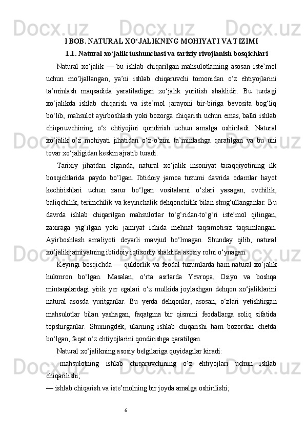 6I BOB. NATURAL XO‘JALIKNING MOHIYATI VA TIZIMI
1.1. Natural xo‘jalik tushunchasi va tarixiy rivojlanish bosqichlari
Natural   xo‘jalik   —   bu   ishlab   chiqarilgan   mahsulotlarning   asosan   iste’mol
uchun   mo‘ljallangan,   ya’ni   ishlab   chiqaruvchi   tomonidan   o‘z   ehtiyojlarini
ta’minlash   maqsadida   yaratiladigan   xo‘jalik   yuritish   shaklidir.   Bu   turdagi
xo‘jalikda   ishlab   chiqarish   va   iste’mol   jarayoni   bir-biriga   bevosita   bog‘liq
bo‘lib, mahsulot ayirboshlash yoki bozorga chiqarish uchun emas, balki ishlab
chiqaruvchining   o‘z   ehtiyojini   qondirish   uchun   amalga   oshiriladi.   Natural
xo‘jalik   o‘z   mohiyati   jihatidan   o‘z-o‘zini   ta’minlashga   qaratilgan   va   bu   uni
tovar xo‘jaligidan keskin ajratib turadi.
Tarixiy   jihatdan   olganda,   natural   xo‘jalik   insoniyat   taraqqiyotining   ilk
bosqichlarida   paydo   bo‘lgan.   Ibtidoiy   jamoa   tuzumi   davrida   odamlar   hayot
kechirishlari   uchun   zarur   bo‘lgan   vositalarni   o‘zlari   yasagan,   ovchilik,
baliqchilik, terimchilik va keyinchalik dehqonchilik bilan shug‘ullanganlar. Bu
davrda   ishlab   chiqarilgan   mahsulotlar   to‘g‘ridan-to‘g‘ri   iste’mol   qilingan,
zaxiraga   yig‘ilgan   yoki   jamiyat   ichida   mehnat   taqsimotisiz   taqsimlangan.
Ayirboshlash   amaliyoti   deyarli   mavjud   bo‘lmagan.   Shunday   qilib,   natural
xo‘jalik jamiyatning ibtidoiy iqtisodiy shaklida asosiy rolni o‘ynagan.
Keyingi  bosqichda  — quldorlik va feodal  tuzumlarda ham  natural  xo‘jalik
hukmron   bo‘lgan.   Masalan,   o‘rta   asrlarda   Yevropa,   Osiyo   va   boshqa
mintaqalardagi   yirik   yer   egalari   o‘z   mulkida   joylashgan   dehqon   xo‘jaliklarini
natural   asosda   yuritganlar.   Bu   yerda   dehqonlar,   asosan,   o‘zlari   yetishtirgan
mahsulotlar   bilan   yashagan,   faqatgina   bir   qismini   feodallarga   soliq   sifatida
topshirganlar.   Shuningdek,   ularning   ishlab   chiqarishi   ham   bozordan   chetda
bo‘lgan, faqat o‘z ehtiyojlarini qondirishga qaratilgan.
Natural xo‘jalikning asosiy belgilariga quyidagilar kiradi:
—   mahsulotning   ishlab   chiqaruvchining   o‘z   ehtiyojlari   uchun   ishlab
chiqarilishi;
— ishlab chiqarish va iste’molning bir joyda amalga oshirilishi; 