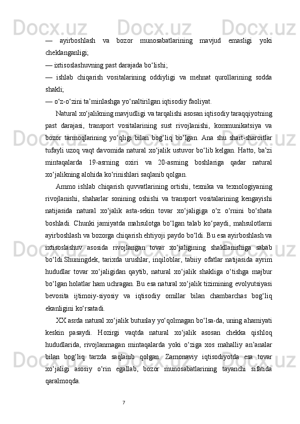 7—   ayirboshlash   va   bozor   munosabatlarining   mavjud   emasligi   yoki
cheklanganligi;
— ixtisoslashuvning past darajada bo‘lishi;
—   ishlab   chiqarish   vositalarining   oddiyligi   va   mehnat   qurollarining   sodda
shakli;
— o‘z-o‘zini ta’minlashga yo‘naltirilgan iqtisodiy faoliyat.
Natural xo‘jalikning mavjudligi va tarqalishi asosan iqtisodiy taraqqiyotning
past   darajasi,   transport   vositalarining   sust   rivojlanishi,   kommunikatsiya   va
bozor   tarmoqlarining   yo‘qligi   bilan   bog‘liq   bo‘lgan.   Ana   shu   shart-sharoitlar
tufayli uzoq vaqt davomida natural xo‘jalik ustuvor bo‘lib kelgan. Hatto, ba’zi
mintaqalarda   19-asrning   oxiri   va   20-asrning   boshlariga   qadar   natural
xo‘jalikning alohida ko‘rinishlari saqlanib qolgan.
Ammo   ishlab   chiqarish   quvvatlarining   ortishi,   texnika   va   texnologiyaning
rivojlanishi,   shaharlar   sonining   oshishi   va   transport   vositalarining   kengayishi
natijasida   natural   xo‘jalik   asta-sekin   tovar   xo‘jaligiga   o‘z   o‘rnini   bo‘shata
boshladi.   Chunki   jamiyatda   mahsulotga   bo‘lgan   talab   ko‘paydi,   mahsulotlarni
ayirboshlash va bozorga chiqarish ehtiyoji paydo bo‘ldi. Bu esa ayirboshlash va
ixtisoslashuv   asosida   rivojlangan   tovar   xo‘jaligining   shakllanishiga   sabab
bo‘ldi.Shuningdek,   tarixda   urushlar,   inqiloblar,   tabiiy   ofatlar   natijasida   ayrim
hududlar   tovar   xo‘jaligidan   qaytib,   natural   xo‘jalik   shakliga   o‘tishga   majbur
bo‘lgan holatlar ham uchragan. Bu esa natural xo‘jalik tizimining evolyutsiyasi
bevosita   ijtimoiy-siyosiy   va   iqtisodiy   omillar   bilan   chambarchas   bog‘liq
ekanligini ko‘rsatadi.
XX asrda natural xo‘jalik butunlay yo‘qolmagan bo‘lsa-da, uning ahamiyati
keskin   pasaydi.   Hozirgi   vaqtda   natural   xo‘jalik   asosan   chekka   qishloq
hududlarida,   rivojlanmagan   mintaqalarda   yoki   o‘ziga   xos   mahalliy   an’analar
bilan   bog‘liq   tarzda   saqlanib   qolgan.   Zamonaviy   iqtisodiyotda   esa   tovar
xo‘jaligi   asosiy   o‘rin   egallab,   bozor   munosabatlarining   tayanchi   sifatida
qaralmoqda. 