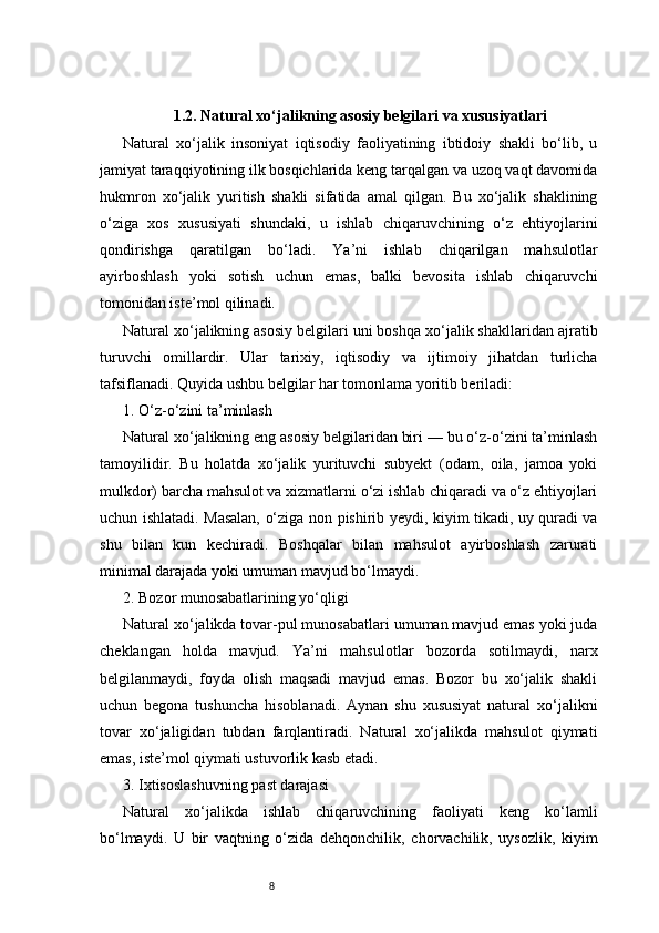 81.2. Natural xo‘jalikning asosiy belgilari va xususiyatlari
Natural   xo‘jalik   insoniyat   iqtisodiy   faoliyatining   ibtidoiy   shakli   bo‘lib,   u
jamiyat taraqqiyotining ilk bosqichlarida keng tarqalgan va uzoq vaqt davomida
hukmron   xo‘jalik   yuritish   shakli   sifatida   amal   qilgan.   Bu   xo‘jalik   shaklining
o‘ziga   xos   xususiyati   shundaki,   u   ishlab   chiqaruvchining   o‘z   ehtiyojlarini
qondirishga   qaratilgan   bo‘ladi.   Ya’ni   ishlab   chiqarilgan   mahsulotlar
ayirboshlash   yoki   sotish   uchun   emas,   balki   bevosita   ishlab   chiqaruvchi
tomonidan iste’mol qilinadi.
Natural xo‘jalikning asosiy belgilari uni boshqa xo‘jalik shakllaridan ajratib
turuvchi   omillardir.   Ular   tarixiy,   iqtisodiy   va   ijtimoiy   jihatdan   turlicha
tafsiflanadi. Quyida ushbu belgilar har tomonlama yoritib beriladi:
1. O‘z-o‘zini ta’minlash
Natural xo‘jalikning eng asosiy belgilaridan biri — bu o‘z-o‘zini ta’minlash
tamoyilidir.   Bu   holatda   xo‘jalik   yurituvchi   subyekt   (odam,   oila,   jamoa   yoki
mulkdor) barcha mahsulot va xizmatlarni o‘zi ishlab chiqaradi va o‘z ehtiyojlari
uchun ishlatadi. Masalan, o‘ziga non pishirib yeydi, kiyim tikadi, uy quradi va
shu   bilan   kun   kechiradi.   Boshqalar   bilan   mahsulot   ayirboshlash   zarurati
minimal darajada yoki umuman mavjud bo‘lmaydi.
2. Bozor munosabatlarining yo‘qligi
Natural xo‘jalikda tovar-pul munosabatlari umuman mavjud emas yoki juda
cheklangan   holda   mavjud.   Ya’ni   mahsulotlar   bozorda   sotilmaydi,   narx
belgilanmaydi,   foyda   olish   maqsadi   mavjud   emas.   Bozor   bu   xo‘jalik   shakli
uchun   begona   tushuncha   hisoblanadi.   Aynan   shu   xususiyat   natural   xo‘jalikni
tovar   xo‘jaligidan   tubdan   farqlantiradi.   Natural   xo‘jalikda   mahsulot   qiymati
emas, iste’mol qiymati ustuvorlik kasb etadi.
3. Ixtisoslashuvning past darajasi
Natural   xo‘jalikda   ishlab   chiqaruvchining   faoliyati   keng   ko‘lamli
bo‘lmaydi.   U   bir   vaqtning   o‘zida   dehqonchilik,   chorvachilik,   uysozlik,   kiyim 