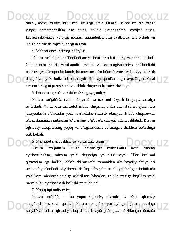 9tikish,   mebel   yasash   kabi   turli   ishlarga   shug‘ullanadi.   Biroq   bu   faoliyatlar
yuqori   samaradorlikka   ega   emas,   chunki   ixtisoslashuv   mavjud   emas.
Ixtisoslashuvning   yo‘qligi   mehnat   unumdorligining   pastligiga   olib   keladi   va
ishlab chiqarish hajmini chegaralaydi.
4. Mehnat qurollarining oddiyligi
Natural xo‘jalikda qo‘llaniladigan mehnat qurollari oddiy va sodda bo‘ladi.
Ular   odatda   qo‘lda   yasalgandir,   texnika   va   texnologiyalarning   qo‘llanilishi
cheklangan. Dehqon belkurak, ketmon, ariqcha bilan, hunarmand oddiy tokarlik
dastgohlari   yoki   bolta   bilan   ishlaydi.   Bunday   qurollarning   mavjudligi   mehnat
samaradorligini pasaytiradi va ishlab chiqarish hajmini cheklaydi.
5. Ishlab chiqarish va iste’molning uyg‘unligi
Natural   xo‘jalikda   ishlab   chiqarish   va   iste’mol   deyarli   bir   joyda   amalga
oshiriladi.   Ya’ni   kim   mahsulot   ishlab   chiqarsa,   o‘sha   uni   iste’mol   qiladi.   Bu
jarayonlarda   o‘rtachilar   yoki   vositachilar   ishtirok   etmaydi.   Ishlab   chiqaruvchi
o‘z mehnatining natijasini to‘g‘ridan-to‘g‘ri o‘z ehtiyoji uchun ishlatadi. Bu esa
iqtisodiy   aloqalarning   yopiq   va   o‘zgaruvchan   bo‘lmagan   shaklida   bo‘lishiga
olib keladi.
6. Mahsulot ayirboshlashga yo‘naltirilmagan
Natural   xo‘jalikda   ishlab   chiqarilgan   mahsulotlar   hech   qanday
ayirboshlashga,   sotuvga   yoki   eksportga   yo‘naltirilmaydi.   Ular   iste’mol
qiymatiga   ega   bo‘lib,   ishlab   chiqaruvchi   tomonidan   o‘z   hayotiy   ehtiyojlari
uchun  foydalaniladi.  Ayirboshlash  faqat  favqulodda  ehtiyoj   bo‘lgan   holatlarda
yoki   kam   miqdorda   amalga   oshirilgan.   Masalan,   go‘sht   evaziga   bug‘doy   yoki
meva bilan ayirboshlash bo‘lishi mumkin edi.
7. Yopiq iqtisodiy tizim
Natural   xo‘jalik   —   bu   yopiq   iqtisodiy   tizimdir.   U   erkin   iqtisodiy
aloqalardan   chetda   qoladi.   Natural   xo‘jalik   yuritayotgan   jamoa   boshqa
xo‘jaliklar   bilan   iqtisodiy   aloqada   bo‘lmaydi   yoki   juda   cheklangan   doirada 