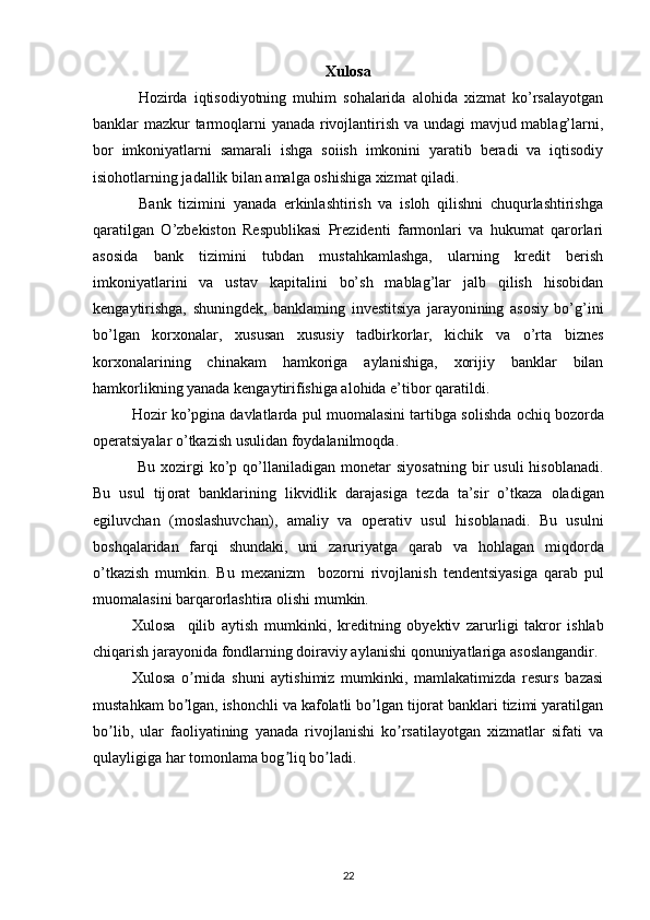 Xulosa
  Hozirda   iqtisodiyotning   muhim   sohalarida   alohida   xizmat   ko’rsalayotgan
banklar mazkur tarmoqlarni yanada rivojlantirish va undagi mavjud mablag’larni,
bor   imkoniyatlarni   samarali   ishga   soiish   imkonini   yaratib   beradi   va   iqtisodiy
isiohotlarning jadallik bilan amalga oshishiga xizmat qiladi.
  Bank   tizimini   yanada   erkinlashtirish   va   isloh   qilishni   chuqurlashtirishga
qaratilgan   O’zbekiston   Respublikasi   Prezidenti   farmonlari   va   hukumat   qarorlari
asosida   bank   tizimini   tubdan   mustahkamlashga,   ularning   kredit   berish
imkoniyatlarini   va   ustav   kapitalini   bo’sh   mablag’lar   jalb   qilish   hisobidan
kengaytirishga,   shuningdek,   banklaming   investitsiya   jarayonining   asosiy   bo’g’ini
bo’lgan   korxonalar,   xususan   xususiy   tadbirkorlar,   kichik   va   o’rta   biznes
korxonalarining   chinakam   hamkoriga   aylanishiga,   xorijiy   banklar   bilan
hamkorlikning yanada kengaytirifishiga alohida e’tibor qaratildi. 
H о zir ko’pgina davlatlarda pul mu о malasini tartibga s о lishda  о chiq b о z о rda
о p е ratsiyalar o’tkazish usulidan f о ydalanilm о qda.
  Bu  x о zirgi  ko’p  qo’llaniladigan   m о n е tar  siyosatning  bir   usuli  his о blanadi.
Bu   usul   tij о rat   banklarining   likvidlik   darajasiga   t е zda   ta’sir   o’tkaza   о ladigan
egiluvchan   (m о slashuvchan),   amaliy   va   о p е rativ   usul   his о blanadi.   Bu   usulni
b о shqalaridan   farqi   shundaki,   uni   zaruriyatga   qarab   va   h о hlagan   miqd о rda
o’tkazish   mumkin.   Bu   m е xanizm     b о z о rni   riv о jlanish   t е nd е ntsiyasiga   qarab   pul
mu о malasini barqar о rlashtira  о lishi mumkin. 
Xul о sa     qilib   aytish   mumkinki,   kr е ditning   о by е ktiv   zarurligi   takr о r   ishlab
chiqarish jarayonida f о ndlarning d о iraviy aylanishi q о nuniyatlariga as о slangandir. 
Xulosa   o rnida   shuni   aytishimiz   mumkinki,   mamlakatimizda   resurs   bazasiʼ
mustahkam bo lgan, ishonchli va kafolatli bo lgan tijorat banklari tizimi yaratilgan
ʼ ʼ
bo lib,   ular   faoliyatining   yanada   rivojlanishi   ko rsatilayotgan   xizmatlar   sifati   va	
ʼ ʼ
qulayligiga har tomonlama bog liq bo ladi. 	
ʼ ʼ
22 