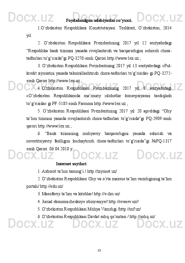 Foydalanilgan adabiyotlar ro’yxati.
1.O’zbekiston   Respublikasi   Konstitutsiyasi.   Toshkent,   O’zbekiston,   2014
yil.
2.   O’zbekiston   Respublikasi   Prezidentining   2017   yil   12   sentyabrdagi
“Respublika   bank   tizimini   yanada   rivojlantirish   va   barqarorligini   oshirish   chora-
tadbirlari to’g’risida”gi PQ-3270-sonli Qarori   http://www.lex.uz .;
3.  O’zbekiston   Respublikasi   Prezidentining  2017   yil   13   sentyabrdagi   «Pul-
kredit siyosatini yanada takomillashtirish chora-tadbirlari to’g’risida» gi PQ-3272-
sonli Qarori  http://www.lex.uz .;
4.   O’zbekiston   Respublikasi   Prezidentining   2017   yil   8   sentyabrdagi
« O’zbekiston   Respublikasida   ma’muriy   islohotlar   konsepsiyasini   tasdiqlash
to’g’risida» gi   PF-5185- sonli Farmoni  http://www.lex.uz .;
5.   O’zbekiston   Respublikasi   Prezidentining   2017   yil   20   apreldagi   "Oliy
ta’lim   tizimini   yanada   rivojlantirish   chora-tadbirlari   to’g’risida”gi   PQ-2909-sonli
qarori   http://www.lex.uz .;
6.   “Bank   tizimining   moliyaviy   barqarorligini   yanada   oshirish   va
investitsiyaviy   faolligini   kuchaytirish   chora-tadbirlari   to’g’risida”gi   №PQ-1317
sonli Qarori. 06.04.2010 y.
                   Internet   saytlari
1. Axborot ta’lim tarmog’i / http://ziyonet.uz/
2. O’zbekiston Respublikasi Oliy va o’rta maxsus ta’lim vazirligining ta’lim
portali/ http://edu.uz/
3. Masofaviy ta’lim va kitoblar/ http://e-ilm.uz/ 
4. Jurnal ekonomicheskoye obozreniye// http://rewiev.uz//
5. O’zbekiston Respublikasi Moliya Vazirligi /http://mf.uz/
6. O’zbekiston Respublikasi Davlat soliq qo’mitasi / http://soliq.uz/
 
23 