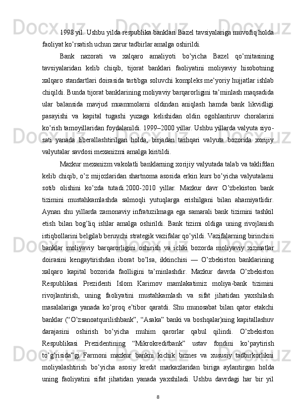 1998 yil. Ushbu yilda respublika bankla ri Bazel tavsiyalariga muvofiq holda
faoliyat ko’rsatish uchun zarur tadbirlar amalga oshirildi.
Bank   nazorati   va   xalqaro   amaliyoti   bo’yicha   Bazel   qo’mitasining
tavsiyalaridan   kelib   chiqib,   tijorat   banklari   faoliyatini   moliyaviy   hisobotning
xalqaro standartlari doirasida tar tibga soluvchi kompleks me’yoriy hujjatlar ishlab
chiqildi. Bunda tijorat banklarining moliyaviy barqarorligini ta’minlash maqsadida
ular   ba lansida   mavjud   muammolarni   oldindan   aniqlash   hamda   bank   likvidligi
pasayishi   va   kapital   tuga shi   yuzaga   kelishidan   oldin   ogohlantiruv   chorala rini
ko’rish tamoyillaridan foydalanildi. 1999–2000 yillar. Ushbu yillarda valyuta siyo -
sati   yanada   liberallashtirilgan   holda,   birjadan   tashqari   valyuta   bozorida   xorijiy
valyutalar savdosi mexanizmi amalga kiritildi.
Mazkur mexanizm vakolatli banklarning xo rijiy valyutada talab va taklifdan
kelib chiqib, o’z  mijozlaridan shartnoma asosida  erkin kurs bo’yicha valyutalarni
sotib   olishini   ko’zda   tutadi.2000-2010   yillar.   Mazkur   davr   O’zbekiston   bank
tizimini   mustahkamlashda   salmoqli   yutuqlarga   erishilgani   bilan   ahamiyatlidir.
Aynan   shu   yil larda   zamonaviy   infratuzilmaga   ega   samarali   bank   tizimini   tashkil
etish   bilan   bog’liq   ishlar   amalga   oshirildi.   Bank   tizimi   oldiga   uning   rivojlanish
istiqbollarini belgilab beruvchi strategik vazi falar qo’yildi. Vazifalarning birinchisi
bank lar   moliyaviy   barqarorligini   oshirish   va   ichki   bozorda   moliyaviy   xizmatlar
doirasini   kengay tirishdan   iborat   bo’lsa,   ikkinchisi   —   O’zbekiston   banklarining
xalqaro   kapital   bozorida   faolli gini   ta’minlashdir.   Mazkur   davrda   O’zbekiston
Respublikasi   Prezidenti   Islom   Karimov   mamlakatimiz   moliya-bank   tizimini
rivojlantirish,   uning   faoliyatini   mustahkamlash   va   sifat   jihatidan   yaxshilash
masalalariga   yanada   ko’proq   e’tibor   qaratdi.   Shu   munosabat   bilan   qator   etakchi
ban klar (“O’zsanoatqurilishbank”, “Asaka” banki va boshqalar)ning kapitallashuv
darajasini   oshi rish   bo’yicha   muhim   qarorlar   qabul   qilindi.   O’zbekiston
Respublikasi   Prezidentining   “Mi krokreditbank”   ustav   fondini   ko’paytirish
to’g’risida”gi   Farmoni   mazkur   bankni   kichik   biznes   va   xususiy   tadbirkorlikni
moliyalashti rish   bo’yicha   asosiy   kredit   markazlaridan   biri ga   aylantirgan   holda
uning   faoliyatini   sifat   jihatidan   yanada   yaxshiladi.   Ushbu   davrdagi   har   bir   yil
8