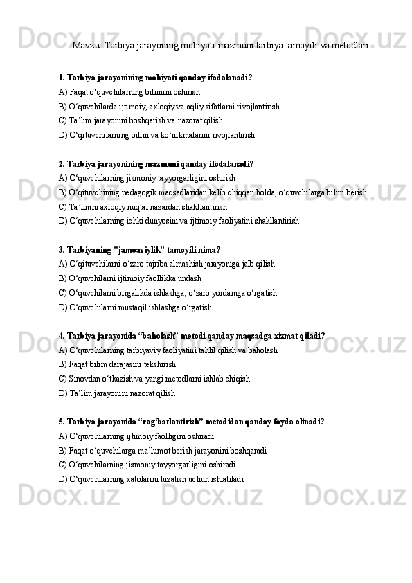 Mavzu: Tarbiya jarayoning mohiyati mazmuni tarbiya tamoyili va metodlari
1. Tarbiya jarayonining mohiyati qanday ifodalanadi?
A) Faqat o‘quvchilarning bilimini oshirish  
B) O‘quvchilarda ijtimoiy, axloqiy va aqliy sifatlarni rivojlantirish
C) Ta’lim jarayonini boshqarish va nazorat qilish
D) O‘qituvchilarning bilim va ko‘nikmalarini rivojlantirish
2. Tarbiya jarayonining mazmuni qanday ifodalanadi?
A) O‘quvchilarning jismoniy tayyorgarligini oshirish
B) O‘qituvchining pedagogik maqsadlaridan kelib chiqqan holda, o‘quvchilarga bilim berish
C) Ta’limni axloqiy nuqtai nazardan shakllantirish
D) O‘quvchilarning ichki dunyosini va ijtimoiy faoliyatini shakllantirish
3. Tarbiyaning "jamoaviylik" tamoyili nima?
A) O‘qituvchilarni o‘zaro tajriba almashish jarayoniga jalb qilish
B) O‘quvchilarni ijtimoiy faollikka undash
C) O‘quvchilarni birgalikda ishlashga, o‘zaro yordamga o‘rgatish
D) O‘quvchilarni mustaqil ishlashga o‘rgatish
4. Tarbiya jarayonida “baholash” metodi qanday maqsadga xizmat qiladi?
A) O‘quvchilarning tarbiyaviy faoliyatini tahlil qilish va baholash
B) Faqat bilim darajasini tekshirish
C) Sinovdan o‘tkazish va yangi metodlarni ishlab chiqish
D) Ta’lim jarayonini nazorat qilish
5. Tarbiya jarayonida “rag‘batlantirish” metodidan qanday foyda olinadi?
A) O‘quvchilarning ijtimoiy faolligini oshiradi
B) Faqat o‘quvchilarga ma’lumot berish jarayonini boshqaradi
C) O‘quvchilarning jismoniy tayyorgarligini oshiradi
D) O‘quvchilarning xatolarini tuzatish uchun ishlatiladi 