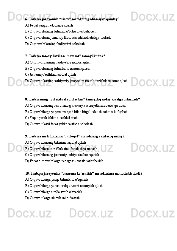 6. Tarbiya jarayonida “sinov” metodining ahamiyati qanday?
A) Faqat yangi metodlarni sinash
B) O‘quvchilarning bilimini o‘lchash va baholash
C) O‘quvchilarni jismoniy faollikda ishtirok etishga undash
D) O‘qituvchilarning faoliyatini baholash
7. Tarbiya tamoyillaridan "nazorat" tamoyili nima?
A) O‘qituvchilarning faoliyatini nazorat qilish
B) O‘quvchilarning bilimlarini nazorat qilish
C) Jismoniy faollikni nazorat qilish
D) O‘quvchilarning tarbiyaviy jarayonini tizimli ravishda nazorat qilish
8. Tarbiyaning “individual yondashuv” tamoyili qanday amalga oshiriladi?
A) O‘quvchilarning har birining shaxsiy xususiyatlarini inobatga olish
B) O‘quvchilarga yagona maqsad bilan birgalikda ishlashni taklif qilish
C) Faqat guruh ishlarini tashkil etish
D) O‘quvchilarni faqat yakka tartibda baholash
9. Tarbiya metodlaridan “muloqot” metodining vazifasi qanday?
A) O‘quvchilarning bilimini nazorat qilish
B) O‘quvchilarni o‘z fikrlarini ifodalashga undash
C) O‘quvchilarning jismoniy tarbiyasini boshqarish
D) Faqat o‘qituvchilarga pedagogik maslahatlar berish
10. Tarbiya jarayonida "namuna ko‘rsatish" metodi nima uchun ishlatiladi?
A) O‘quvchilarga yangi bilimlarni o‘rgatish  
B) O‘quvchilarga yaxshi xulq-atvorni namoyish qilish
C) O‘quvchilarga sinfda tartib o‘rnatish
D) O‘quvchilarga sinovlarni o‘tkazish 