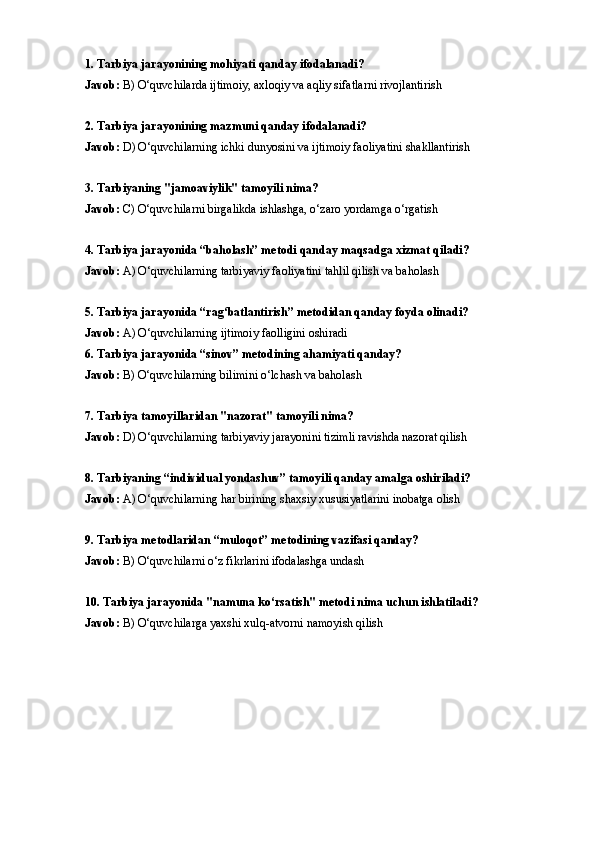 1. Tarbiya jarayonining mohiyati qanday ifodalanadi?
Javob:  B) O‘quvchilarda ijtimoiy, axloqiy va aqliy sifatlarni rivojlantirish
2. Tarbiya jarayonining mazmuni qanday ifodalanadi?
Javob:  D) O‘quvchilarning ichki dunyosini va ijtimoiy faoliyatini shakllantirish
3. Tarbiyaning "jamoaviylik" tamoyili nima?
Javob:  C) O‘quvchilarni birgalikda ishlashga, o‘zaro yordamga o‘rgatish
4. Tarbiya jarayonida “baholash” metodi qanday maqsadga xizmat qiladi?
Javob:  A) O‘quvchilarning tarbiyaviy faoliyatini tahlil qilish va baholash
5. Tarbiya jarayonida “rag‘batlantirish” metodidan qanday foyda olinadi?
Javob:  A) O‘quvchilarning ijtimoiy faolligini oshiradi
6. Tarbiya jarayonida “sinov” metodining ahamiyati qanday?
Javob:  B) O‘quvchilarning bilimini o‘lchash va baholash
7. Tarbiya tamoyillaridan "nazorat" tamoyili nima?
Javob:  D) O‘quvchilarning tarbiyaviy jarayonini tizimli ravishda nazorat qilish
8. Tarbiyaning “individual yondashuv” tamoyili qanday amalga oshiriladi?
Javob:  A) O‘quvchilarning har birining shaxsiy xususiyatlarini inobatga olish
9. Tarbiya metodlaridan “muloqot” metodining vazifasi qanday?
Javob:  B) O‘quvchilarni o‘z fikrlarini ifodalashga undash
10. Tarbiya jarayonida "namuna ko‘rsatish" metodi nima uchun ishlatiladi?
Javob:  B) O‘quvchilarga yaxshi xulq-atvorni namoyish qilish 