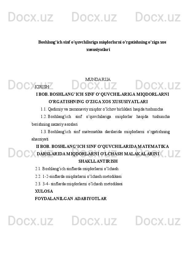 Boshlang’ich sinf o’quvchilariga miqdorlarni o’rgatishning o’ziga xos
xususiyatlari
MUNDARIJA
KIRISH
I BOB. BOSHLANG’ICH SINF O’QUVCHILARIGA MIQDORLARNI
O’RGATISHNING O’ZIGA XOS XUSUSIYATLARI
1.1. Qadimiy va zamonaviy miqdor o’lchov birliklari haqida tushuncha
1.2. Boshlang’ich   sinf   o’quvchilariga   miqdorlar   haqida   tushuncha
berishning nazariy asoslari
1.3. Boshlang’ich   sinf   matematika   darslarida   miqdorlarni   o’rgatishning
ahamiyati
II BOB. BOSHLANG’ICH SINF O’QUVCHILARIDA MATEMATIKA
DARSLARIDA MIQDORLARNI O’LCHASH MALAKALARINI
SHAKLLANTIRISH
2.1. Boshlang’ich sinflarda miqdorlarni o’lchash
2.2. 1-2-sinflarda miqdorlarni o’lchash metodikasi
2.3. 3-4- sinflarda miqdorlarni o’lchash metodikasi
XULOSA
FOYDALANILGAN ADABIYOTLAR 