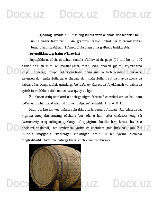  Qadimgi davrda bu ulush eng kichik vazn o'lchovi deb hisoblangan -
uning   vazni   taxminan   0,044   grammni   tashkil   qiladi   va   u   farmatsevtlar
tomonidan ishlatilgan. To'qson oltita qism bitta g'altakni tashkil etdi.
Suyuqliklarning hajm o'lchovlari
Suyuqliklarni o'lchash uchun etakchi o'lchov idishi paqir (12 litr) bo'lib, u X
asrdan   boshlab   spirtli   ichimliklar   (asal,   mead,   kvas,   pivo   va   pyure),   ziyofatlarda
ko'p   miqdordagi   oziq-ovqat   tayyorlash   uchun   suv   va   turli   rezavor   mevalarni,
keyinroq   don   mahsulotlarini   o'lchagan.   don   mahsulotlari,   sut   va   mayda   meva   va
sabzavotlar. Paqir kichik qismlarga bo'linib, uy sharoitida foydalanish va pablarda
spirtli ichimliklar sotish uchun juda qulay bo'lgan.
Bu o'ndan ortiq nomlarni o'z ichiga olgan "sharob" choralari edi va hali ham
qat'iy arifmetik nisbat mavjud edi va to'rtga ko'paytirildi: 1: 2: 4: 8: 16.
Paqir o'n krujka, yuz stakan yoki ikki yuz taroziga bo'lingan. Shu bilan birga,
yigirma   aroq   shishasining   o'lchami   bor   edi,   u   ham   bitta   chelakka   teng   edi
(zamonaviy   aroq   solingan   qutilarga   to'liq   yigirma   butilka   ham   kiradi,   bu   bitta
chelakni   anglatadi),   o'z   navbatida,   yarim   va   chorakka   (uch   litr)   bo'lingan.   Bir
muncha   vaqtgacha   "korchaga"   ishlatilgan   bo'lib,   u   bir   yarim   chelakka
tenglashtirildi (ba'zi manbalarga ko'ra, chelak va uch chorak). 