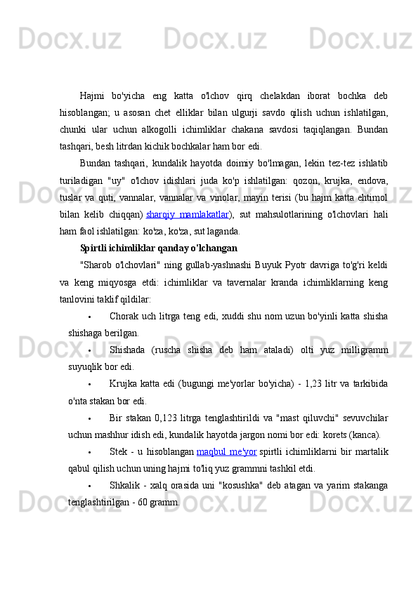 Hajmi   bo'yicha   eng   katta   o'lchov   qirq   chelakdan   iborat   bochka   deb
hisoblangan;   u   asosan   chet   elliklar   bilan   ulgurji   savdo   qilish   uchun   ishlatilgan,
chunki   ular   uchun   alkogolli   ichimliklar   chakana   savdosi   taqiqlangan.   Bundan
tashqari, besh litrdan kichik bochkalar ham bor edi.
Bundan   tashqari,   kundalik   hayotda   doimiy   bo'lmagan,   lekin   tez-tez   ishlatib
turiladigan   "uy"   o'lchov   idishlari   juda   ko'p   ishlatilgan:   qozon,   krujka,   endova,
tuslar   va   quti,   vannalar,   vannalar   va   vinolar,   mayin   terisi   (bu   hajm   katta   ehtimol
bilan   kelib   chiqqan)   sharqiy   mamlakatlar ),   sut   mahsulotlarining   o'lchovlari   hali
ham faol ishlatilgan: ko'za, ko'za, sut laganda.
Spirtli ichimliklar qanday o'lchangan
"Sharob  o'lchovlari"   ning  gullab-yashnashi  Buyuk   Pyotr  davriga  to'g'ri   keldi
va   keng   miqyosga   etdi:   ichimliklar   va   tavernalar   kranda   ichimliklarning   keng
tanlovini taklif qildilar:
 Chorak uch litrga teng edi, xuddi  shu nom uzun bo'yinli katta shisha
shishaga berilgan.
 Shishada   (ruscha   shisha   deb   ham   ataladi)   olti   yuz   milligramm
suyuqlik bor edi.
 Krujka   katta  edi   (bugungi  me'yorlar   bo'yicha)   -   1,23  litr   va  tarkibida
o'nta stakan bor edi.
 Bir   stakan   0,123   litrga   tenglashtirildi   va   "mast   qiluvchi"   sevuvchilar
uchun mashhur idish edi, kundalik hayotda jargon nomi bor edi: korets (kanca).
 Stek   -   u   hisoblangan   maqbul   me'yor   spirtli   ichimliklarni   bir   martalik
qabul qilish uchun uning hajmi to'liq yuz grammni tashkil etdi.
 Shkalik   -   xalq   orasida   uni   "kosushka"   deb   atagan   va   yarim   stakanga
tenglashtirilgan - 60 gramm. 