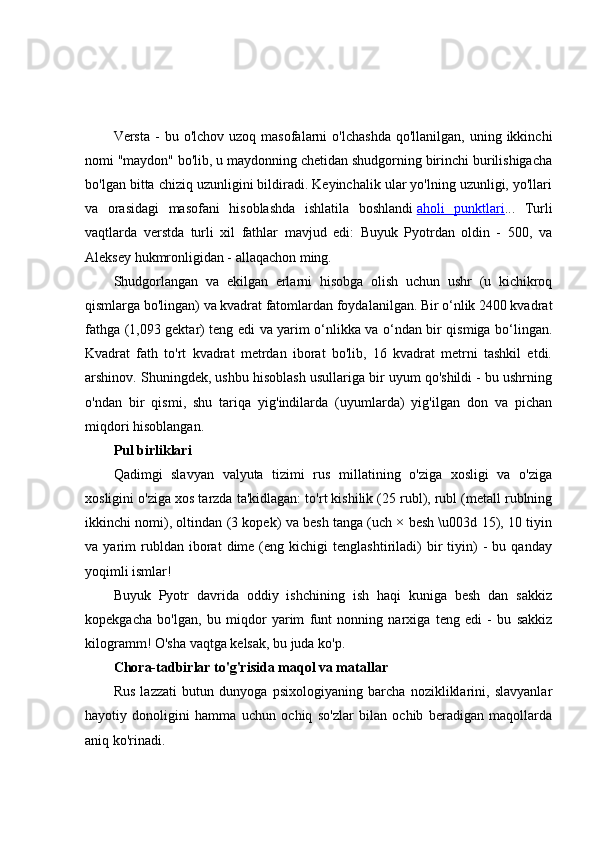 Versta  -   bu  o'lchov  uzoq  masofalarni  o'lchashda  qo'llanilgan,   uning  ikkinchi
nomi "maydon" bo'lib, u maydonning chetidan shudgorning birinchi burilishigacha
bo'lgan bitta chiziq uzunligini bildiradi. Keyinchalik ular yo'lning uzunligi, yo'llari
va   orasidagi   masofani   hisoblashda   ishlatila   boshlandi   aholi   punktlari ...   Turli
vaqtlarda   verstda   turli   xil   fathlar   mavjud   edi:   Buyuk   Pyotrdan   oldin   -   500,   va
Aleksey hukmronligidan - allaqachon ming.
Shudgorlangan   va   ekilgan   erlarni   hisobga   olish   uchun   ushr   (u   kichikroq
qismlarga bo'lingan) va kvadrat fatomlardan foydalanilgan. Bir o‘nlik 2400 kvadrat
fathga (1,093 gektar) teng edi va yarim o‘nlikka va o‘ndan bir qismiga bo‘lingan.
Kvadrat   fath   to'rt   kvadrat   metrdan   iborat   bo'lib,   16   kvadrat   metrni   tashkil   etdi.
arshinov. Shuningdek, ushbu hisoblash usullariga bir uyum qo'shildi - bu ushrning
o'ndan   bir   qismi,   shu   tariqa   yig'indilarda   (uyumlarda)   yig'ilgan   don   va   pichan
miqdori hisoblangan.
Pul birliklari
Qadimgi   slavyan   valyuta   tizimi   rus   millatining   o'ziga   xosligi   va   o'ziga
xosligini o'ziga xos tarzda ta'kidlagan: to'rt kishilik (25 rubl), rubl (metall rublning
ikkinchi nomi), oltindan (3 kopek) va besh tanga (uch × besh \u003d 15), 10 tiyin
va  yarim   rubldan   iborat   dime  (eng   kichigi   tenglashtiriladi)   bir   tiyin)   -   bu  qanday
yoqimli ismlar!
Buyuk   Pyotr   davrida   oddiy   ishchining   ish   haqi   kuniga   besh   dan   sakkiz
kopekgacha   bo'lgan,   bu   miqdor   yarim   funt   nonning   narxiga   teng   edi   -   bu   sakkiz
kilogramm! O'sha vaqtga kelsak, bu juda ko'p.
Chora-tadbirlar to'g'risida maqol va matallar
Rus   lazzati   butun   dunyoga   psixologiyaning   barcha   nozikliklarini,   slavyanlar
hayotiy   donoligini   hamma   uchun   ochiq   so'zlar   bilan   ochib   beradigan   maqollarda
aniq ko'rinadi. 