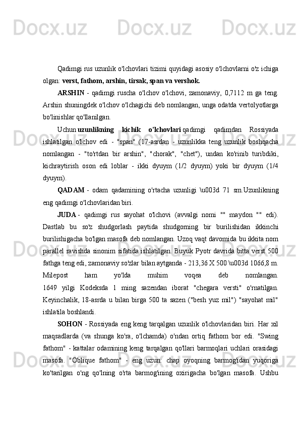 Qadimgi rus uzunlik o'lchovlari tizimi quyidagi asosiy o'lchovlarni o'z ichiga
olgan:   verst, fathom, arshin, tirsak, span va vershok.
ARSHIN   -   qadimgi   ruscha   o'lchov   o'lchovi,   zamonaviy,   0,7112   m   ga   teng.
Arshin shuningdek o'lchov o'lchagichi deb nomlangan, unga odatda vertolyotlarga
bo'linishlar qo'llanilgan.
Uchun   uzunlikning   kichik   o'lchovlari   qadimgi   qadimdan   Rossiyada
ishlatilgan   o'lchov   edi   -   "span"   (17-asrdan   -   uzunlikka   teng   uzunlik   boshqacha
nomlangan   -   "to'rtdan   bir   arshin",   "chorak",   "chet"),   undan   ko'rinib   turibdiki,
kichraytirish   oson   edi   loblar   -   ikki   dyuym   (1/2   dyuym)   yoki   bir   dyuym   (1/4
dyuym).
QADAM   -   odam   qadamining   o'rtacha   uzunligi   \u003d   71   sm.Uzunlikning
eng qadimgi o'lchovlaridan biri.
JUDA   -   qadimgi   rus   sayohat   o'lchovi   (avvalgi   nomi   ""   maydon   ""   edi).
Dastlab   bu   so'z   shudgorlash   paytida   shudgorning   bir   burilishidan   ikkinchi
burilishigacha bo'lgan masofa deb nomlangan. Uzoq vaqt davomida bu ikkita nom
parallel ravishda sinonim sifatida ishlatilgan. Buyuk Pyotr davrida bitta verst 500
fathga teng edi, zamonaviy so'zlar bilan aytganda - 213,36 X 500 \u003d 1066,8 m.
Milepost   ham   yo'lda   muhim   voqea   deb   nomlangan.
1649   yilgi   Kodeksda   1   ming   sazendan   iborat   "chegara   versti"   o'rnatilgan.
Keyinchalik,   18-asrda   u   bilan   birga   500   ta   sazen   ("besh   yuz   mil")   "sayohat   mil"
ishlatila boshlandi.
SOHON   - Rossiyada  eng keng tarqalgan uzunlik o'lchovlaridan biri. Har xil
maqsadlarda   (va   shunga   ko'ra,   o'lchamda)   o'ndan   ortiq   fathom   bor   edi.   "Swing
fathom"   -   kattalar   odamining   keng   tarqalgan   qo'llari   barmoqlari   uchlari   orasidagi
masofa.   "Oblique   fathom"   -   eng   uzun:   chap   oyoqning   barmog'idan   yuqoriga
ko'tarilgan   o'ng   qo'lning   o'rta   barmog'ining   oxirigacha   bo'lgan   masofa.   Ushbu 