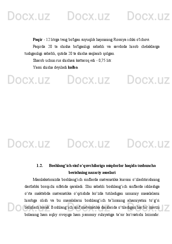 Paqir   - 12 litrga teng bo'lgan suyuqlik hajmining Rossiya ichki o'lchovi
Paqirda   20   ta   shisha   bo'lganligi   sababli   va   savdoda   hisob   chelaklarga
tushganligi sababli, qutida 20 ta shisha saqlanib qolgan.
Sharob uchun rus shishasi kattaroq edi - 0,75 litr.
Yassi shisha deyiladi   kolba .
1.2. Boshlang’ich sinf o’quvchilariga miqdorlar haqida tushuncha
berishning nazariy asoslari
Mamlakatimizda  boshlang‘ich  sinflarda matematika  kursini  o‘zlashtirishning
dastlabki   bosqichi   sifatida   qaraladi.   Shu   sababli   boshlang‘ich   sinflarda   ishlashga
o‘rta   maktabda   matematika   o‘qitishda   ko‘zda   tutiladigan   umumiy   masalalarni
hisobga   olish   va   bu   masalalarni   boshlang‘ich   ta’limning   ahamiyatini   to‘g‘ri
baholash kerak. Boshlang‘ich sinf matematika darslarida o‘tiladigan har bir mavzu
bolaning   ham   aqliy   rivojiga   ham   jismoniy   ruhiyatiga   ta’sir   ko‘rsatishi   lozimdir. 