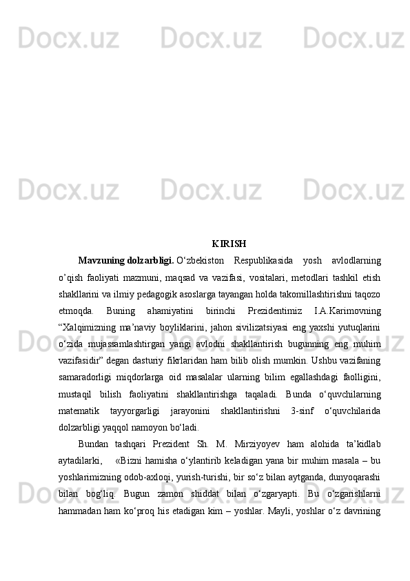KIRISH
Mavzuning   dolzarbligi.   O‘zbekiston   Respublikasida   yosh   avlodlarning
o’qish   faoliyati   mazmuni,   maqsad   va   vazifasi,   vositalari,   metodlari   tashkil   etish
shakllarini va ilmiy pedagogik asoslarga tayangan holda takomillashtirishni taqozo
etmoqda.   Buning   ahamiyatini   birinchi   Prezidentimiz   I.A.Karimovning
“Xalqimizning   ma’naviy   boyliklarini,   jahon   sivilizatsiyasi   eng   yaxshi   yutuqlarini
o‘zida   mujassamlashtirgan   yangi   avlodni   shakllantirish   bugunning   eng   muhim
vazifasidir”   degan dasturiy fikrlaridan ham  bilib olish mumkin. Ushbu vazifaning
samaradorligi   miqdorlarga   oid   masalalar   ularning   bilim   egallashdagi   faolligini,
mustaqil   bilish   faoliyatini   shakllantirishga   taqaladi.   Bunda   o‘quvchilarning
matematik   tayyorgarligi   jarayonini   shakllantirishni   3-sinf   o‘quvchilarida
dolzarbligi yaqqol namoyon bo‘ladi.
Bundan   tashqari   Prezident   Sh.   M.   Mirziyoyev   ham   alohida   ta’kidlab
aytadilarki,        «Bizni   hamisha   o‘ylantirib  keladigan  yana  bir   muhim   masala  –  bu
yoshlarimizning odob-axloqi, yurish-turishi, bir so‘z bilan aytganda, dunyoqarashi
bilan   bog‘liq.   Bugun   zamon   shiddat   bilan   o‘zgaryapti.   Bu   o‘zgarishlarni
hammadan ham ko‘proq his etadigan kim – yoshlar. Mayli, yoshlar o‘z davrining 