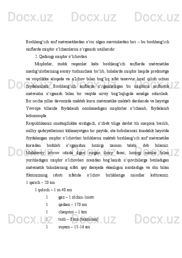 Boshlang‘ich sinf  matematikadan o‘rin olgan mavzulardan biri – bu boshlang‘ich
sinflarda miqdor o‘lchamlarini o‘rganish usullaridir.
2. Qadimgi miqdor o‘lchovlari.
Miqdorlar,   xuddi   raqamlar   kabi   boshlang‘ich   sinflarda   matematika
mashg‘ulotlarining asosiy tushunchasi  bo‘lib, bolalarda miqdor haqida predmetga
va   voqelikka   aloqada   va   o‘lchov   bilan   bog‘liq   sifat   tasavvur   hosil   qilish   uchun
foydalaniladi.   Boshlang‘ich   sinflarda   o‘rganiladigan   bu   miqdorni   arifmetik
materialni   o‘rganish   bilan   bir   vaqtda   uzviy   bog‘liqligida   amalga   oshiriladi.
Bir necha yillar davomida maktab kursi matematika maktab darslarida va hayotga
Yevropa   tillarida   foydalanib   nomlanadigan   miqdorlar   o‘lchanib,   foydalanib
kelinmoqda.
Respublikamiz   mustaqillikka   erishgach,   o‘zbek   tiliga   davlat   tili   maqomi   berilib,
milliy qadriyatlarimiz tiklanayotgan bir paytda, ota-bobolarimiz kundalik hayotda
foydalangan   miqdor   o‘lchovlari   birliklarini   maktab   boshlang‘ich   sinf   matematika
kursidan   boshlab   o‘rganishni   hozirgi   zamon   talabi   deb   bilamiz.
Malakaviy   bitiruv   ishida   ilgari   surgan   ilmiy   faraz,   hozirgi   nomlar   bilan
yuritiladigan   miqdor   o‘lchovlari   orasidan   bog‘lanish   o‘quvchilarga   beriladigan
matematik   bilimlarning   sifati   qay   darajada   ekanligini   asoslashga   va   shu   bilan
fikrimizning   isboti   sifatida   o‘lchov   birliklariga   misollar   keltiramiz.
1 qarich – 20 sm
1 quloch – 1 m 40 sm
1. gaz – 1 olchin-1metr
1. qadam – 170 sm
1. chaqirim – 1 km
1. tosh – 8 km (taxminan)
1. suyam – 15-16 sm 
