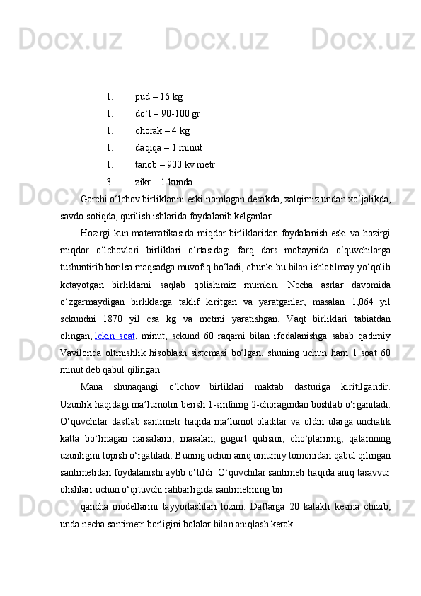 1. pud – 16 kg
1. do‘l – 90-100 gr
1. chorak – 4 kg
1. daqiqa – 1 minut
1. tanob – 900 kv metr
3. zikr – 1 kunda
Garchi o‘lchov birliklarini eski nomlagan desakda, xalqimiz undan xo‘jalikda,
savdo-sotiqda, qurilish ishlarida foydalanib kelganlar.
Hozirgi kun matematikasida miqdor birliklaridan foydalanish eski va hozirgi
miqdor   o‘lchovlari   birliklari   o‘rtasidagi   farq   dars   mobaynida   o‘quvchilarga
tushuntirib borilsa maqsadga muvofiq bo‘ladi, chunki bu bilan ishlatilmay yo‘qolib
ketayotgan   birliklarni   saqlab   qolishimiz   mumkin.   Necha   asrlar   davomida
o‘zgarmaydigan   birliklarga   taklif   kiritgan   va   yaratganlar,   masalan   1,064   yil
sekundni   1870   yil   esa   kg   va   metrni   yaratishgan.   Vaqt   birliklari   tabiatdan
olingan,   lekin   soat ,   minut,   sekund   60   raqami   bilan   ifodalanishga   sabab   qadimiy
Vavilonda   oltmishlik   hisoblash   sistemasi   bo‘lgan,   shuning   uchun   ham   1   soat   60
minut deb qabul qilingan.
Mana   shunaqangi   o‘lchov   birliklari   maktab   dasturiga   kiritilgandir.
Uzunlik haqidagi ma’lumotni berish 1-sinfning 2-choragindan boshlab o‘rganiladi.
O‘quvchilar   dastlab   santimetr   haqida   ma’lumot   oladilar   va   oldin   ularga   unchalik
katta   bo‘lmagan   narsalarni,   masalan,   gugurt   qutisini,   cho‘plarning,   qalamning
uzunligini topish o‘rgatiladi. Buning uchun aniq umumiy tomonidan qabul qilingan
santimetrdan foydalanishi aytib o‘tildi. O‘quvchilar santimetr haqida aniq tasavvur
olishlari uchun o‘qituvchi rahbarligida santimetrning bir
qancha   modellarini   tayyorlashlari   lozim.   Daftarga   20   katakli   kesma   chizib,
unda necha santimetr borligini bolalar bilan aniqlash kerak. 