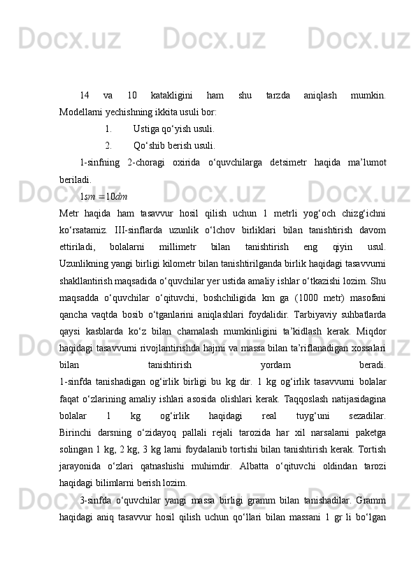 14   va   10   katakligini   ham   shu   tarzda   aniqlash   mumkin.
Modellarni yechishning ikkita usuli bor:
1. Ustiga qo‘yish usuli.
2. Qo‘shib berish usuli.
1-sinfning   2-choragi   oxirida   o‘quvchilarga   detsimetr   haqida   ma’lumot
beriladi.
1 sm    10 dm
Metr   haqida   ham   tasavvur   hosil   qilish   uchun   1   metrli   yog‘och   chizg‘ichni
ko‘rsatamiz.   III-sinflarda   uzunlik   o‘lchov   birliklari   bilan   tanishtirish   davom
ettiriladi,   bolalarni   millimetr   bilan   tanishtirish   eng   qiyin   usul.
Uzunlikning yangi birligi kilometr bilan tanishtirilganda birlik haqidagi tasavvurni
shakllantirish maqsadida o‘quvchilar yer ustida amaliy ishlar o‘tkazishi lozim. Shu
maqsadda   o‘quvchilar   o‘qituvchi,   boshchiligida   km   ga   (1000   metr)   masofani
qancha   vaqtda   bosib   o‘tganlarini   aniqlashlari   foydalidir.   Tarbiyaviy   suhbatlarda
qaysi   kasblarda   ko‘z   bilan   chamalash   mumkinligini   ta’kidlash   kerak.   Miqdor
haqidagi tasavvurni rivojlantirishda hajmi va massa bilan ta’riflanadigan xossalari
bilan   tanishtirish   yordam   beradi.
1-sinfda   tanishadigan   og‘irlik   birligi   bu   kg   dir.   1   kg   og‘irlik   tasavvurni   bolalar
faqat   o‘zlarining   amaliy   ishlari   asosida   olishlari   kerak.   Taqqoslash   natijasidagina
bolalar   1   kg   og‘irlik   haqidagi   real   tuyg‘uni   sezadilar.
Birinchi   darsning   o‘zidayoq   pallali   rejali   tarozida   har   xil   narsalarni   paketga
solingan 1 kg, 2 kg, 3 kg larni foydalanib tortishi bilan tanishtirish kerak. Tortish
jarayonida   o‘zlari   qatnashishi   muhimdir.   Albatta   o‘qituvchi   oldindan   tarozi
haqidagi bilimlarni berish lozim.
3-sinfda   o‘quvchilar   yangi   massa   birligi   gramm   bilan   tanishadilar.   Gramm
haqidagi   aniq   tasavvur   hosil   qilish   uchun   qo‘llari   bilan   massani   1   gr   li   bo‘lgan 