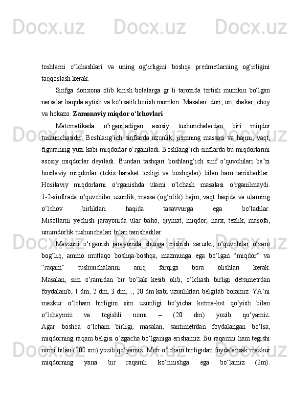 toshlarni   o‘lchashlari   va   uning   og‘irligini   boshqa   predmetlarning   og‘irligini
taqqoslash kerak.
Sinfga   dorixona   olib   kirish   bolalarga   gr   li   tarozida   tortish   mumkin   bo‘lgan
narsalar haqida aytish va ko‘rsatib berish mumkin. Masalan: dori, un, shakar, choy
va hokazo.  Zamonaviy miqdor o‘lchovlari
Matematikada   o‘rganiladigan   asosiy   tushunchalardan   biri   miqdor
tushunchasidir.   Boshlang‘ich   sinflarda   uzunlik,   jismning   massasi   va   hajmi,   vaqt,
figuraning yuzi kabi miqdorlar o‘rganiladi. Boshlang‘ich sinflarda bu miqdorlarini
asosiy   miqdorlar   deyiladi.   Bundan   tashqari   boshlang‘ich   sinf   o‘quvchilari   ba’zi
hosilaviy   miqdorlar   (tekis   harakat   tezligi   va   boshqalar)   bilan   ham   tanishadilar.
Hosilaviy   miqdorlarni   o‘rganishda   ularni   o‘lchash   masalasi   o‘rganilmaydi.
1-2-sinflrada   o‘quvchilar   uzunlik,   massa   (og‘irlik)   hajm,   vaqt   haqida   va   ularning
o‘lchov   birliklari   haqida   tasavvurga   ega   bo‘ladilar.
Misollarni   yechish   jarayonida   ular   baho,   qiymat,   miqdor,   narx,   tezlik,   masofa,
unumdorlik tushunchalari bilan tanishadilar.
Mavzuni   o‘rganish   jarayonida   shunga   erishish   zarurki,   o‘quvchilar   o‘zaro
bog‘liq,   ammo   mutlaqo   boshqa-boshqa,   mazmunga   ega   bo‘lgan   “miqdor”   va
“raqam”   tushunchalarini   aniq   farqiga   bora   olishlari   kerak.
Masalan,   sim   o‘ramidan   bir   bo‘lak   kesib   olib,   o‘lchash   birligi   detsimetrdan
foydalanib, 1 dm, 2 dm, 3 dm,..., 20 dm kabi uzunliklari belgilab boramiz. YA’ni
mazkur   o‘lcham   birligini   sim   uzunligi   bo‘yicha   ketma-ket   qo‘yish   bilan
o‘lchaymiz   va   tegishli   nomi   –   (20   dm)   yozib   qo‘yamiz.
Agar   boshqa   o‘lcham   birligi,   masalan,   santimetrdan   foydalangan   bo‘lsa,
miqdorning raqam belgisi o‘zgacha bo‘lganiga erishamiz. Bu raqamni ham tegishi
nomi bilan (200 sm) yozib qo‘yamiz. Metr o‘lcham birligidan foydalansak mazkur
miqdorning   yana   bir   raqamli   ko‘rinishga   ega   bo‘lamiz   (2m). 