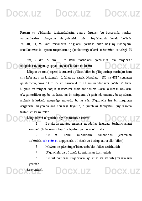 Raqam   va   o‘lchamlar   tushunchalarini   o‘zaro   farqlash   bu   bosqichda   mazkur
yordamlardan   nihoyatda   ehtiyotkorlik   bilan   foydalanish   kerak   bo‘ladi.
78,   40,   11,   99   kabi   misollarda   belgilarni   qo‘llash   bilan   bog‘liq   mashqlarni
shakllantirishda,   aynan   raqamlarning   (sonlarning)   o‘zini   solishtirish   zarurligi   23
sm,   2   dm,   5   dm,   1   m   kabi   mashqlarni   yechishda   esa   miqdorlar
taqqoslashayotganligi qayta-qayta ta’kidlanishi lozim.
Miqdor va son (raqam) iboralarni qo‘llash bilan bog‘liq boshqa mashqlar ham
shu   kabi   aniq   va   tushunarli   ifodalanishi   kerak.   Masalan:   “385   va   481”   sonlarini
qo‘shimcha,   yoki   “3   m   85   sm   hamda   4   m   81   sm   miqdorlarni   qo‘shing”   kabi.
U   yoki   bu   miqdor   haqida   tasavvurni   shakllantirish   va   ularni   o‘lchash   usullarni
o‘ziga xoslikka ega bo‘lsa ham, har bir miqdorni o‘rganishda umumiy bosqichlarni
alohida   ta’kidlash   maqsadga   muvofiq   bo‘lar   edi.   O‘qituvchi   har   bir   miqdorni
o‘rganish   jarayonida   ana   shularga   tayanib,   o‘quvchilar   faoliyatini   quyidagicha
tashkil etishi mumkin.
Miqdorlarni o‘rgatish bo‘yicha metodik sxema.
1. Bolalarda   mavjud   mazkur   miqdorlar   haqidagi   tushunchalarni
aniqlash (bolalarning hayotiy tajribasiga murojaat etish).
2. Bir   xil   nomli   miqdorlarni   solishtirish   (chamalab
ko‘rinish,   solishtirish , taqqoslash, o‘lchash va boshqa xil usullar bilan).
3. Mazkur miqdorning o‘lchov asboblari bilan tanishtirish.
4. O‘quvchilarda o‘lchash ko‘nikmalari hosil qilish.
5. Bir   xil   nomdagi   miqdorlarni   qo‘shish   va   ayirish   (masalalarni
yechish
jarayonida). 