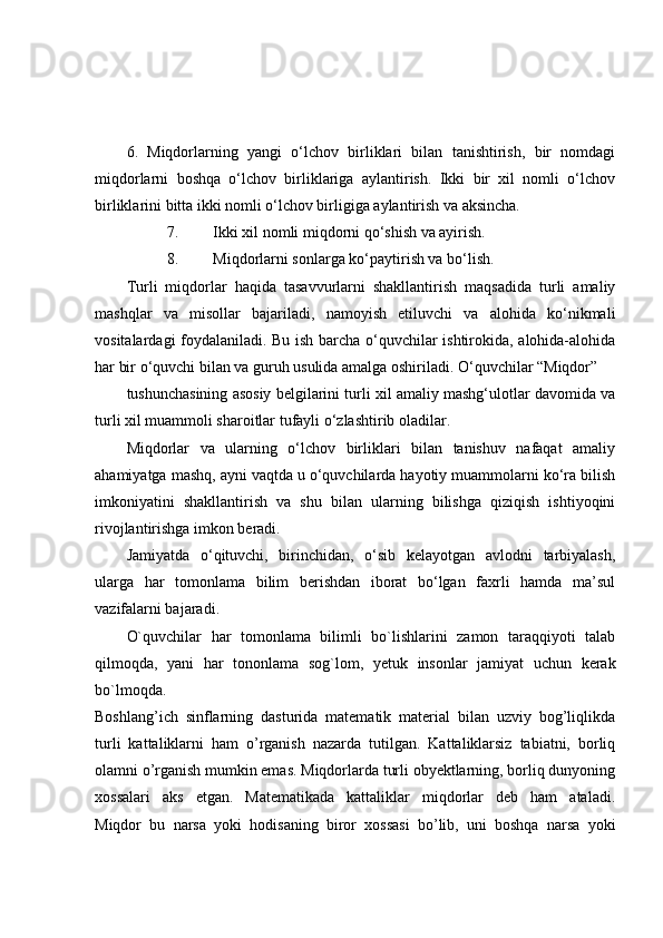6.   Miqdorlarning   yangi   o‘lchov   birliklari   bilan   tanishtirish,   bir   nomdagi
miqdorlarni   boshqa   o‘lchov   birliklariga   aylantirish.   Ikki   bir   xil   nomli   o‘lchov
birliklarini bitta ikki nomli o‘lchov birligiga aylantirish va aksincha.
7. Ikki xil nomli miqdorni qo‘shish va ayirish.
8. Miqdorlarni sonlarga ko‘paytirish va bo‘lish.
Turli   miqdorlar   haqida   tasavvurlarni   shakllantirish   maqsadida   turli   amaliy
mashqlar   va   misollar   bajariladi,   namoyish   etiluvchi   va   alohida   ko‘nikmali
vositalardagi foydalaniladi. Bu ish barcha o‘quvchilar ishtirokida, alohida-alohida
har bir o‘quvchi bilan va guruh usulida amalga oshiriladi. O‘quvchilar “Miqdor”
tushunchasining asosiy belgilarini turli xil amaliy mashg‘ulotlar davomida va
turli xil muammoli sharoitlar tufayli o‘zlashtirib oladilar.
Miqdorlar   va   ularning   o‘lchov   birliklari   bilan   tanishuv   nafaqat   amaliy
ahamiyatga mashq, ayni vaqtda u o‘quvchilarda hayotiy muammolarni ko‘ra bilish
imkoniyatini   shakllantirish   va   shu   bilan   ularning   bilishga   qiziqish   ishtiyoqini
rivojlantirishga imkon beradi.
Jamiyatda   o‘qituvchi,   birinchidan,   o‘sib   kelayotgan   avlodni   tarbiyalash,
ularga   har   tomonlama   bilim   berishdan   iborat   bo‘lgan   faxrli   hamda   ma’sul
vazifalarni bajaradi.
O`quvchilar   har   tomonlama   bilimli   bo`lishlarini   zamon   taraqqiyoti   talab
qilmoqda,   yani   har   tononlama   sog`lom,   yetuk   insonlar   jamiyat   uchun   kerak
bo`lmoqda.
Boshlang’ich   sinflarning   dasturida   matematik   material   bilan   uzviy   bog’liqlikda
turli   kattaliklarni   ham   o’rganish   nazarda   tutilgan.   Kattaliklarsiz   tabiatni,   borliq
olamni o’rganish mumkin emas. Miqdorlarda turli obyektlarning, borliq dunyoning
xossalari   aks   etgan.   Matematikada   kattaliklar   miqdorlar   deb   ham   ataladi.
Miqdor   bu   narsa   yoki   hodisaning   biror   xossasi   bo’lib,   uni   boshqa   narsa   yoki 