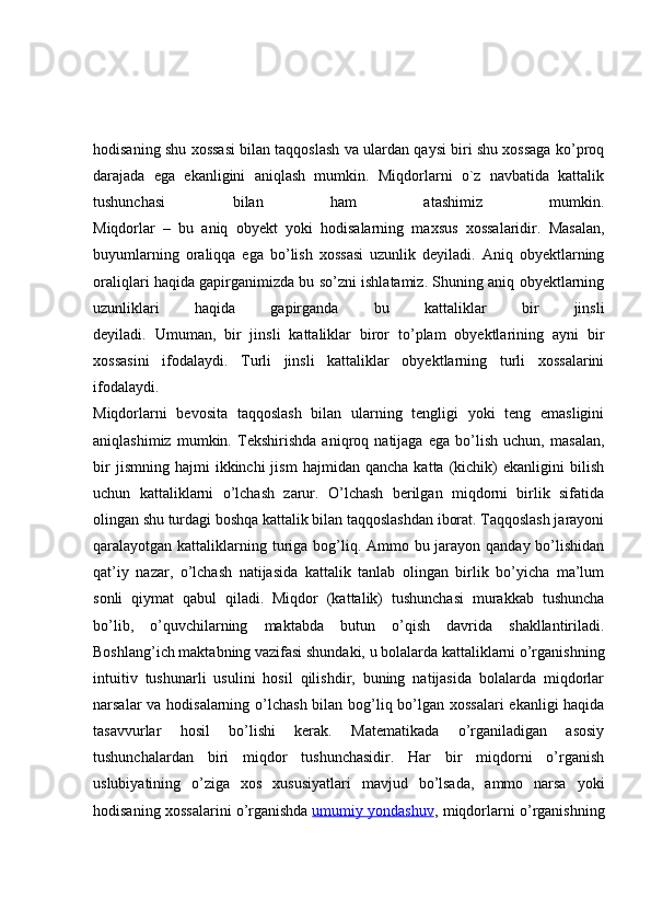 hodisaning shu xossasi bilan taqqoslash va ulardan qaysi biri shu xossaga ko’proq
darajada   ega   ekanligini   aniqlash   mumkin.   Miqdorlarni   o`z   navbatida   kattalik
tushunchasi   bilan   ham   atashimiz   mumkin.
Miqdorlar   –   bu   aniq   obyekt   yoki   hodisalarning   maxsus   xossalaridir.   Masalan,
buyumlarning   oraliqqa   ega   bo’lish   xossasi   uzunlik   deyiladi.   Aniq   obyektlarning
oraliqlari haqida gapirganimizda bu so’zni ishlatamiz. Shuning aniq obyektlarning
uzunliklari   haqida   gapirganda   bu   kattaliklar   bir   jinsli
deyiladi.   Umuman,   bir   jinsli   kattaliklar   biror   to’plam   obyektlarining   ayni   bir
xossasini   ifodalaydi.   Turli   jinsli   kattaliklar   obyektlarning   turli   xossalarini
ifodalaydi.
Miqdorlarni   bevosita   taqqoslash   bilan   ularning   tengligi   yoki   teng   emasligini
aniqlashimiz   mumkin.   Tekshirishda   aniqroq   natijaga   ega   bo’lish   uchun,   masalan,
bir   jismning  hajmi   ikkinchi   jism   hajmidan   qancha   katta  (kichik)   ekanligini   bilish
uchun   kattaliklarni   o’lchash   zarur.   O’lchash   berilgan   miqdorni   birlik   sifatida
olingan shu turdagi boshqa kattalik bilan taqqoslashdan iborat. Taqqoslash jarayoni
qaralayotgan kattaliklarning turiga bog’liq. Ammo bu jarayon qanday bo’lishidan
qat’iy   nazar,   o’lchash   natijasida   kattalik   tanlab   olingan   birlik   bo’yicha   ma’lum
sonli   qiymat   qabul   qiladi.   Miqdor   (kattalik)   tushunchasi   murakkab   tushuncha
bo’lib,   o’quvchilarning   maktabda   butun   o’qish   davrida   shakllantiriladi.
Boshlang’ich maktabning vazifasi shundaki, u bolalarda kattaliklarni o’rganishning
intuitiv   tushunarli   usulini   hosil   qilishdir,   buning   natijasida   bolalarda   miqdorlar
narsalar va hodisalarning o’lchash bilan bog’liq bo’lgan xossalari  ekanligi  haqida
tasavvurlar   hosil   bo’lishi   kerak.   Matematikada   o’rganiladigan   asosiy
tushunchalardan   biri   miqdor   tushunchasidir.   Har   bir   miqdorni   o’rganish
uslubiyatining   o’ziga   xos   xususiyatlari   mavjud   bo’lsada,   ammo   narsa   yoki
hodisaning xossalarini o’rganishda   umumiy yondashuv , miqdorlarni o’rganishning 