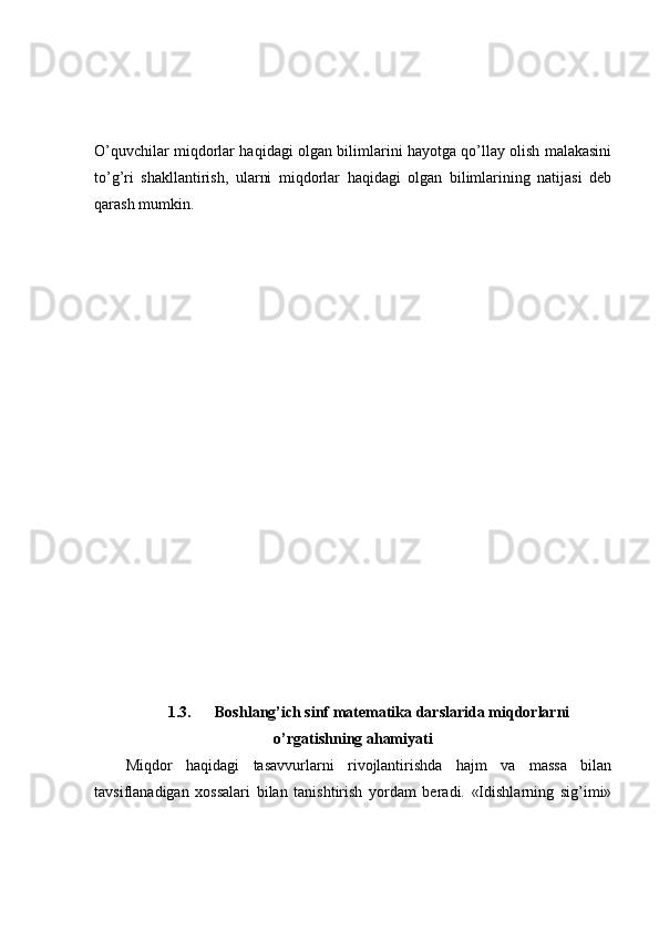 O’quvchilar miqdorlar haqidagi olgan bilimlarini hayotga qo’llay olish malakasini
to’g’ri   shakllantirish,   ularni   miqdorlar   haqidagi   olgan   bilimlarining   natijasi   deb
qarash mumkin.
1.3. Boshlang’ich sinf matematika darslarida miqdorlarni
o’rgatishning ahamiyati
Miqdor   haqidagi   tasavvurlarni   rivojlantirishda   hajm   va   massa   bilan
tavsiflanadigan   xossalari   bilan   tanishtirish   yordam   beradi.   «Idishlarning   sig’imi» 