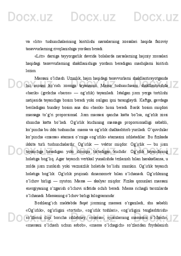 va   «litr»   tushunchalarining   kiritilishi   narsalarning   xossalari   haqida   fazoviy
tasavvurlarning rivojlanishiga yordam beradi.
«Litr»   darsiga   tayyorgarlik   davrida   bolalarda   narsalarning   hajmiy   xossalari
haqidagi   tasavvurlarning   shakllanishiga   yordam   beradigan   mashqlarni   kiritish
lozim.
Massani  o’lchash. Uzunlik, hajm haqidagi tasavvurlarni shakllantirayotganda
biz   asosan   ko’rish   xossiga   tayanamiz.   Massa   tushunchasini   shakllantirishda
«barik»   (grekcha   «baros»   —   og’irlik)   tayaniladi.   Istalgan   jism   yerga   tortilishi
natijasida   tayanchga   bosim   beradi   yoki   osilgan   ipni   taranglaydi.   Kaftga,   gavdaga
beriladigan   bunday   bosim   ana   shu   «barik»   hisni   beradi.   Barik   bosim   miqdori
massaga   to’g’ri   proporsional.   Jism   massasi   qancha   katta   bo’lsa,   og’irlik   xissi
shuncha   katta   bo’ladi.   Og’irlik   kuchining   massaga   proporsionalligi   sababli,
ko’pincha bu ikki tushuncha: massa va og’irlik chalkashtirib yuriladi. O’quvchilar
ko’pincha   «massa»   atamasi   o’rniga   «og’irlik»   atamasini   ishlatadilar.   Bu   fizikada
ikkita   turli   tushunchalardir.   Og’irlik   —   vektor   miqdor.   Og’irlik   —   bu   jism
tayanchga   bosadigan   yoki   ilmoqni   tortadigan   kuchdir.   Og’irlik   tayanchning
holatiga  bog’liq.  Agar   tayanch   vertikal   yunalishda   tezlanish   bilan   harakatlansa,   u
xolda   jism   zurikish   yoki   vaznsizlik   holatida   bo’lishi   mumkin.   Og’irlik   tayanch
holatiga   bog’lik.   Og’irlik   prujinali   dinamometr   bilan   o’lchanadi.   Og’irlikning
o’lchov   birligi   —   nyuton.   Massa   —   skalyar   miqdor.   Fizika   qonunlari   massani
energiyaning   o’zgarish   o’lchovi   sifatida   ochib   beradi.   Massa   richagli   tarozilarda
o’lchanadi. Massaning o’lchov birligi kilogrammdir.
Boshlang’ich   maktabda   faqat   jismning   massasi   o’rganiladi,   shu   sababli
«Og’irlik»,   og’irligini   «tortish»,   «og’irlik   toshlari»,   «og’irligini   tenglashtirish»
so’zlarini   iloji   boricha   ishlatmay,   «massa»,   «jismlarning   massasini   o’lchash»,
«massani   o’lchash   uchun   asbob»,   «massa   o’lchagich»   so’zlaridan   foydalanish 