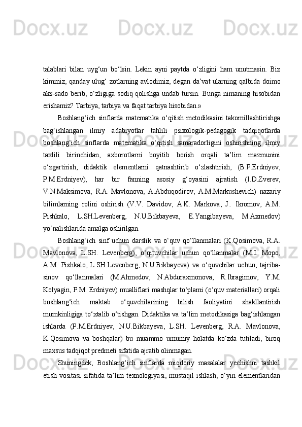 talablari   bilan   uyg‘un   bo‘lsin.   Lekin   ayni   paytda   o‘zligini   ham   unutmasin.   Biz
kimmiz, qanday ulug‘  zotlarning avlodimiz, degan da’vat  ularning qalbida doimo
aks-sado   berib,  o‘zligiga   sodiq  qolishga   undab   tursin.   Bunga   nimaning   hisobidan
erishamiz? Tarbiya, tarbiya va faqat tarbiya hisobidan.»
Boshlang‘ich   sinflarda   matematika   o‘qitish   metodikasini   takomillashtirishga
bag‘ishlangan   ilmiy   adabiyotlar   tahlili   psixologik-pedagogik   tadqiqotlarda
boshlang‘ich   sinflarda   matematika   o‘qitish   samaradorligini   oshirishning   ilmiy
taxlili   birinchidan,   axborotlarni   boyitib   borish   orqali   ta’lim   mazmunini
o‘zgartirish,   didaktik   elementlarni   qatnashtirib   o‘zlashtirish,   (B.P.Erdniyev,
P.M.Erdniyev),   har   bir   fanning   asosiy   g‘oyasini   ajratish   (I.D.Zverev,
V.N.Maksimova,   R.A.   Mavlonova ,   A.Abduqodirov,   A.M.Markushevich)   nazariy
bilimlarning   rolini   oshirish   (V.V.   Davidov,   A.K.   Markova,   J..   Ikromov,   A.M.
Pishkalo,   L.SH.Levenberg,   N.U.Bikbayeva,   E.Yangibayeva,   M.Axmedov)
yo‘nalishlarida amalga oshirilgan.
Boshlang‘ich   sinf   uchun   darslik   va   o‘quv   qo‘llanmalari   (K.Qosimova,   R.A.
Mavlonova,   L.SH.   Levenberg),   o‘qituvchilar   uchun   qo‘llanmalar   (M.I.   Mopo,
A.M.   Pishkalo,   L.SH.Levenberg,   N.U.Bikbayeva)   va   o‘quvchilar   uchun,   tajriba-
sinov   qo‘llanmalari   (M.Ahmedov,   N.Abduraxmonova,   R.Ibragimov,   Y.M.
Kolyagin, P.M. Erdniyev) mualliflari mashqlar to‘plami (o‘quv materiallari) orqali
boshlang‘ich   maktab   o‘quvchilarining   bilish   faoliyatini   shakllantirish
mumkinligiga to‘xtalib o‘tishgan. Didaktika va ta’lim metodikasiga bag‘ishlangan
ishlarda   (P.M.Erdniyev,   N.U.Bikbayeva,   L.SH.   Levenberg,   R.A.   Mavlonova,
K.Qosimova   va   boshqalar)   bu   muammo   umumiy   holatda   ko‘zda   tutiladi,   biroq
maxsus tadqiqot predmeti sifatida ajratib olinmagan.
Shuningdek,   Boshlang‘ich   sinflarda   miqdoriy   masalalar   yechishni   tashkil
etish   vositasi   sifatida   ta’lim   texnologiyasi,   mustaqil   ishlash,   o‘yin   elementlaridan 