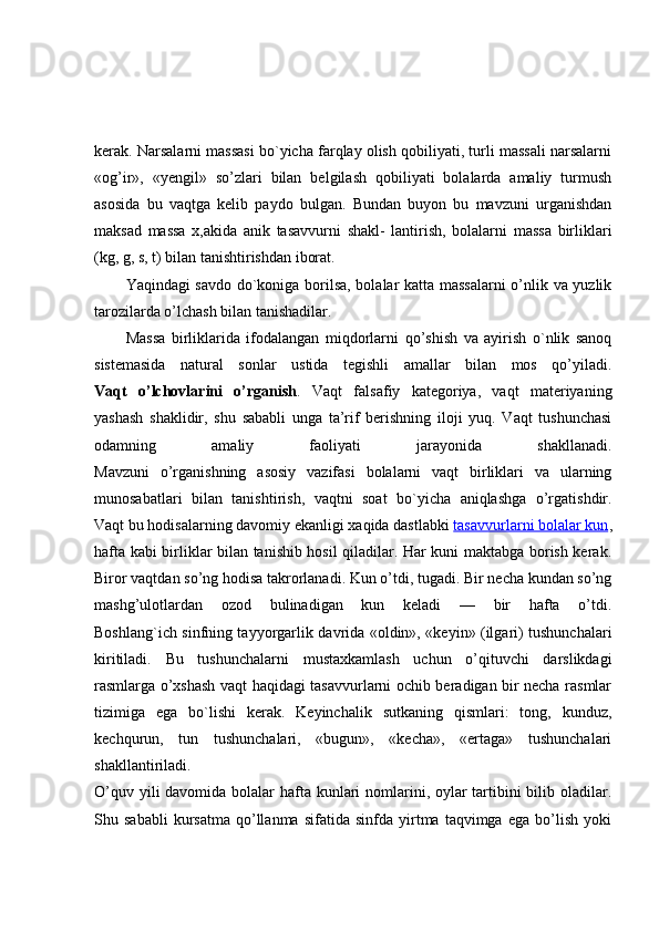 kerak. Narsalarni massasi bo`yicha farqlay olish qobiliyati, turli massali narsalarni
«og’ir»,   «yengil»   so’zlari   bilan   belgilash   qobiliyati   bolalarda   amaliy   turmush
asosida   bu   vaqtga   kelib   paydo   bulgan.   Bundan   buyon   bu   mavzuni   urganishdan
maksad   massa   x,akida   anik   tasavvurni   shakl-   lantirish,   bolalarni   massa   birliklari
(kg, g, s, t) bilan tanishtirishdan iborat.
Yaqindagi savdo do`koniga borilsa, bolalar katta massalarni  o’nlik va yuzlik
tarozilarda o’lchash bilan tanishadilar.
Massa   birliklarida   ifodalangan   miqdorlarni   qo’shish   va   ayirish   o`nlik   sanoq
sistemasida   natural   sonlar   ustida   tegishli   amallar   bilan   mos   qo’yiladi.
Vaqt   o’lchovlarini   o’rganish .   Vaqt   falsafiy   kategoriya,   vaqt   materiyaning
yashash   shaklidir,   shu   sababli   unga   ta’rif   berishning   iloji   yuq.   Vaqt   tushunchasi
odamning   amaliy   faoliyati   jarayonida   shakllanadi.
Mavzuni   o’rganishning   asosiy   vazifasi   bolalarni   vaqt   birliklari   va   ularning
munosabatlari   bilan   tanishtirish,   vaqtni   soat   bo`yicha   aniqlashga   o’rgatishdir.
Vaqt bu hodisalarning davomiy ekanligi xaqida dastlabki   tasavvurlarni bolalar kun ,
hafta kabi birliklar bilan tanishib hosil qiladilar. Har kuni maktabga borish kerak.
Biror vaqtdan so’ng hodisa takrorlanadi. Kun o’tdi, tugadi. Bir necha kundan so’ng
mashg’ulotlardan   ozod   bulinadigan   kun   keladi   —   bir   hafta   o’tdi.
Boshlang`ich sinfning tayyorgarlik davrida «oldin», «keyin» (ilgari) tushunchalari
kiritiladi.   Bu   tushunchalarni   mustaxkamlash   uchun   o’qituvchi   darslikdagi
rasmlarga o’xshash vaqt haqidagi tasavvurlarni ochib beradigan bir necha rasmlar
tizimiga   ega   bo`lishi   kerak.   Keyinchalik   sutkaning   qismlari:   tong,   kunduz,
kechqurun,   tun   tushunchalari,   «bugun»,   «kecha»,   «ertaga»   tushunchalari
shakllantiriladi.
O’quv yili davomida bolalar hafta kunlari  nomlarini, oylar  tartibini bilib oladilar.
Shu  sababli   kursatma   qo’llanma   sifatida   sinfda   yirtma   taqvimga   ega   bo’lish   yoki 