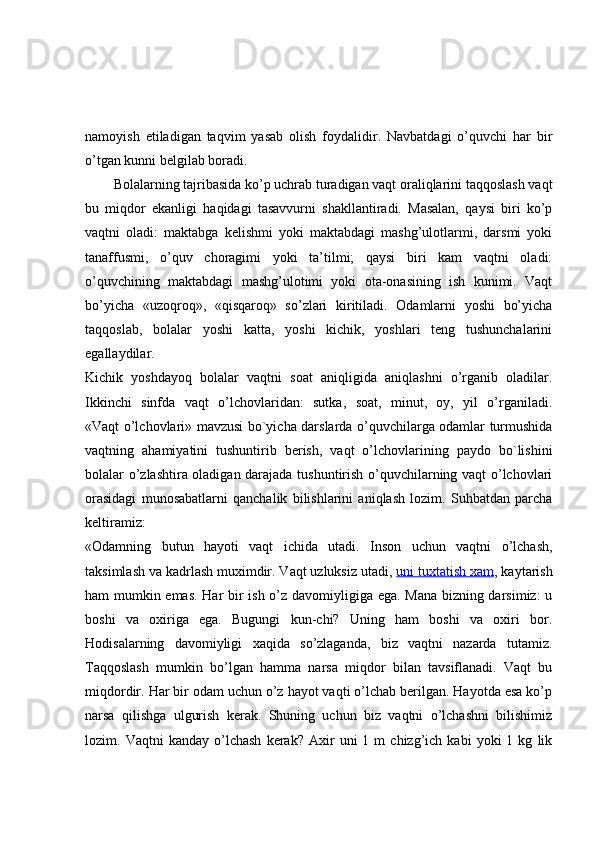 namoyish   etiladigan   taqvim   yasab   olish   foydalidir.   Navbatdagi   o’quvchi   har   bir
o’tgan kunni belgilab boradi.
Bolalarning tajribasida ko’p uchrab turadigan vaqt oraliqlarini taqqoslash vaqt
bu   miqdor   ekanligi   haqidagi   tasavvurni   shakllantiradi.   Masalan,   qaysi   biri   ko’p
vaqtni   oladi:   maktabga   kelishmi   yoki   maktabdagi   mashg’ulotlarmi,   darsmi   yoki
tanaffusmi,   o’quv   choragimi   yoki   ta’tilmi;   qaysi   biri   kam   vaqtni   oladi:
o’quvchining   maktabdagi   mashg’ulotimi   yoki   ota-onasining   ish   kunimi.   Vaqt
bo’yicha   «uzoqroq»,   «qisqaroq»   so’zlari   kiritiladi.   Odamlarni   yoshi   bo’yicha
taqqoslab,   bolalar   yoshi   katta,   yoshi   kichik,   yoshlari   teng   tushunchalarini
egallaydilar.
Kichik   yoshdayoq   bolalar   vaqtni   soat   aniqligida   aniqlashni   o’rganib   oladilar.
Ikkinchi   sinfda   vaqt   o’lchovlaridan:   sutka,   soat,   minut,   oy,   yil   o’rganiladi.
«Vaqt o’lchovlari» mavzusi bo`yicha darslarda o’quvchilarga odamlar turmushida
vaqtning   ahamiyatini   tushuntirib   berish,   vaqt   o’lchovlarining   paydo   bo`lishini
bolalar o’zlashtira oladigan darajada tushuntirish o’quvchilarning vaqt o’lchovlari
orasidagi   munosabatlarni   qanchalik   bilishlarini   aniqlash   lozim.   Suhbatdan   parcha
keltiramiz:
«Odamning   butun   hayoti   vaqt   ichida   utadi.   Inson   uchun   vaqtni   o’lchash,
taksimlash va kadrlash muximdir. Vaqt uzluksiz utadi,   uni tuxtatish xam , kaytarish
ham mumkin emas. Har bir ish o’z davomiyligiga ega. Mana bizning darsimiz:  u
boshi   va   oxiriga   ega.   Bugungi   kun-chi?   Uning   ham   boshi   va   oxiri   bor.
Hodisalarning   davomiyligi   xaqida   so’zlaganda,   biz   vaqtni   nazarda   tutamiz.
Taqqoslash   mumkin   bo’lgan   hamma   narsa   miqdor   bilan   tavsiflanadi.   Vaqt   bu
miqdordir. Har bir odam uchun o’z hayot vaqti o’lchab berilgan. Hayotda esa ko’p
narsa   qilishga   ulgurish   kerak.   Shuning   uchun   biz   vaqtni   o’lchashni   bilishimiz
lozim.  Vaqtni   kanday   o’lchash   kerak?   Axir   uni   1  m   chizg’ich   kabi   yoki   1  kg   lik 