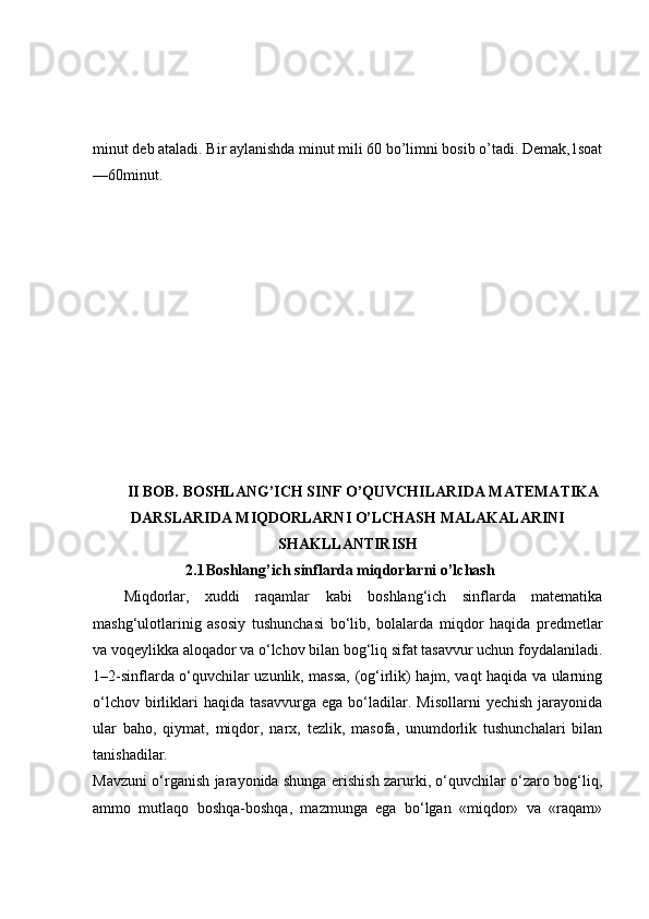 minut deb ataladi. Bir aylanishda minut mili 60 bo’limni bosib o’tadi. Demak,1soat
—60minut.
II BOB. BOSHLANG’ICH SINF O’QUVCHILARIDA MATEMATIKA
DARSLARIDA MIQDORLARNI O’LCHASH MALAKALARINI
SHAKLLANTIRISH
2.1 Boshlang’ich sinflarda miqdorlarni o’lchash
Miqdorlar,   xuddi   raqamlar   kabi   boshlang‘ich   sinflarda   matematika
mashg‘ulotlarinig   asosiy   tushunchasi   bo‘lib,   bolalarda   miqdor   haqida   predmetlar
va voqeylikka aloqador va o‘lchov bilan bog‘liq sifat tasavvur uchun foydalaniladi.
1–2-sinflarda o‘quvchilar uzunlik, massa, (og‘irlik) hajm, vaqt haqida va ularning
o‘lchov   birliklari   haqida   tasavvurga   ega   bo‘ladilar.   Misollarni   yechish   jarayonida
ular   baho,   qiymat,   miqdor,   narx,   tezlik,   masofa,   unumdorlik   tushunchalari   bilan
tanishadilar.
Mavzuni o‘rganish jarayonida shunga erishish zarurki, o‘quvchilar o‘zaro bog‘liq,
ammo   mutlaqo   boshqa-boshqa,   mazmunga   ega   bo‘lgan   «miqdor»   va   «raqam» 