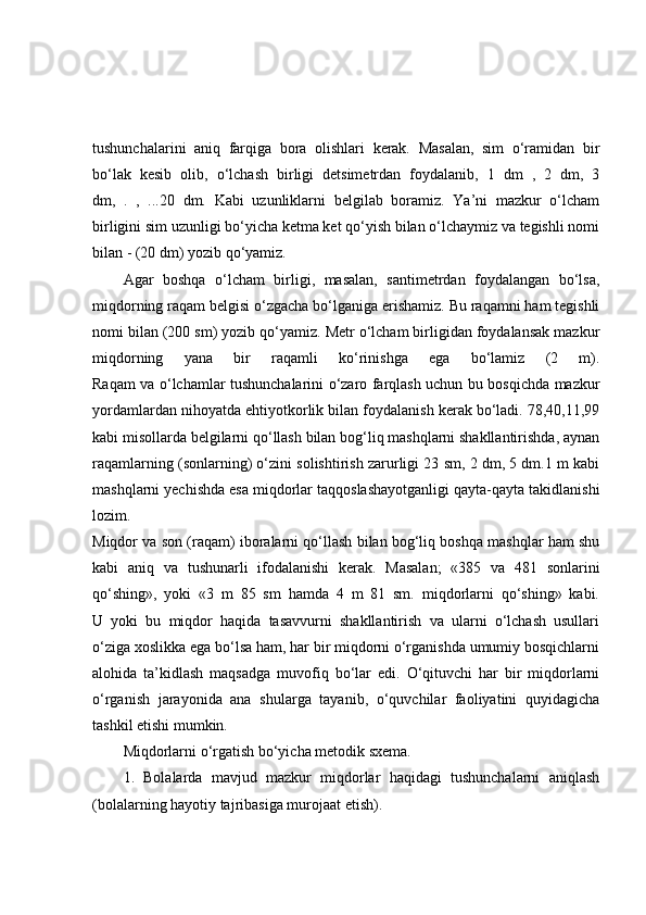 tushunchalarini   aniq   farqiga   bora   olishlari   kerak.   Masalan,   sim   o‘ramidan   bir
bo‘lak   kesib   olib,   o‘lchash   birligi   detsimetrdan   foydalanib,   1   dm   ,   2   dm,   3
dm,   .   ,   ...20   dm.   Kabi   uzunliklarni   belgilab   boramiz.   Ya’ni   mazkur   o‘lcham
birligini sim uzunligi bo‘yicha ketma ket qo‘yish bilan o‘lchaymiz va tegishli nomi
bilan - (20 dm) yozib qo‘yamiz.
Agar   boshqa   o‘lcham   birligi,   masalan,   santimetrdan   foydalangan   bo‘lsa,
miqdorning raqam belgisi o‘zgacha bo‘lganiga erishamiz. Bu raqamni ham tegishli
nomi bilan (200 sm) yozib qo‘yamiz. Metr o‘lcham birligidan foydalansak mazkur
miqdorning   yana   bir   raqamli   ko‘rinishga   ega   bo‘lamiz   (2   m).
Raqam va o‘lchamlar tushunchalarini o‘zaro farqlash uchun bu bosqichda mazkur
yordamlardan nihoyatda ehtiyotkorlik bilan foydalanish kerak bo‘ladi. 78,40,11,99
kabi misollarda belgilarni qo‘llash bilan bog‘liq mashqlarni shakllantirishda, aynan
raqamlarning (sonlarning) o‘zini solishtirish zarurligi 23 sm, 2 dm, 5 dm.1 m kabi
mashqlarni yechishda esa miqdorlar taqqoslashayotganligi qayta-qayta takidlanishi
lozim.
Miqdor va son (raqam) iboralarni qo‘llash bilan bog‘liq boshqa mashqlar ham shu
kabi   aniq   va   tushunarli   ifodalanishi   kerak.   Masalan;   «385   va   481   sonlarini
qo‘shing»,   yoki   «3   m   85   sm   hamda   4   m   81   sm.   miqdorlarni   qo‘shing»   kabi.
U   yoki   bu   miqdor   haqida   tasavvurni   shakllantirish   va   ularni   o‘lchash   usullari
o‘ziga xoslikka ega bo‘lsa ham, har bir miqdorni o‘rganishda umumiy bosqichlarni
alohida   ta’kidlash   maqsadga   muvofiq   bo‘lar   edi.   O‘qituvchi   har   bir   miqdorlarni
o‘rganish   jarayonida   ana   shularga   tayanib,   o‘quvchilar   faoliyatini   quyidagicha
tashkil etishi mumkin.
Miqdorlarni o‘rgatish bo‘yicha metodik sxema.
1.   Bolalarda   mavjud   mazkur   miqdorlar   haqidagi   tushunchalarni   aniqlash
(bolalarning hayotiy tajribasiga murojaat etish). 