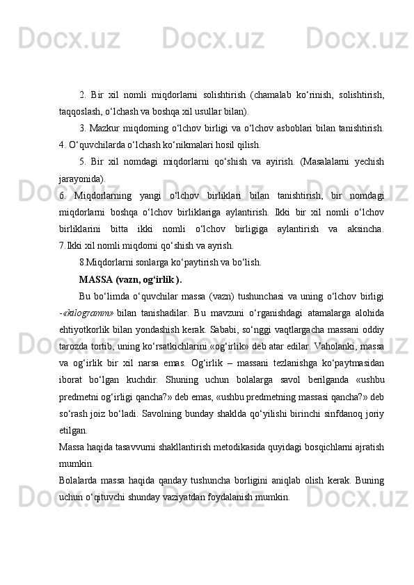 2.   Bir   xil   nomli   miqdorlarni   solishtirish   (chamalab   ko‘rinish,   solishtirish,
taqqoslash, o‘lchash va boshqa xil usullar bilan).
3. Mazkur miqdorning o‘lchov birligi va o‘lchov asboblari bilan tanishtirish.
4. O‘quvchilarda o‘lchash ko‘nikmalari hosil qilish.
5.   Bir   xil   nomdagi   miqdorlarni   qo‘shish   va   ayirish.   (Masalalarni   yechish
jarayonida).
6.   Miqdorlarning   yangi   o‘lchov   birliklari   bilan   tanishtirish,   bir   nomdagi
miqdorlarni   boshqa   o‘lchov   birliklariga   aylantirish.   Ikki   bir   xil   nomli   o‘lchov
birliklarini   bitta   ikki   nomli   o‘lchov   birligiga   aylantirish   va   aksincha.
7.Ikki xil nomli miqdorni qo‘shish va ayrish.
8.Miqdorlarni sonlarga ko‘paytirish va bo‘lish.
MASSA (vazn, og‘irlik ).
Bu   bo‘limda   o‘quvchilar   massa   (vazn)   tushunchasi   va   uning   o‘lchov   birligi
- «kilogramm»   bilan   tanishadilar.   Bu   mavzuni   o‘rganishdagi   atamalarga   alohida
ehtiyotkorlik bilan yondashish kerak. Sababi, so‘nggi vaqtlargacha massani  oddiy
tarozda tortib, uning ko‘rsatkichlarini «og‘irlik» deb atar edilar. Vaholanki, massa
va   og‘irlik   bir   xil   narsa   emas.   Og‘irlik   –   massani   tezlanishga   ko‘paytmasidan
iborat   bo‘lgan   kuchdir.   Shuning   uchun   bolalarga   savol   berilganda   «ushbu
predmetni og‘irligi qancha?» deb emas, «ushbu predmetning massasi qancha?» deb
so‘rash  joiz bo‘ladi. Savolning bunday shaklda qo‘yilishi  birinchi sinfdanoq joriy
etilgan.
Massa haqida tasavvurni shakllantirish metodikasida quyidagi bosqichlarni ajratish
mumkin.
Bolalarda   massa   haqida   qanday   tushuncha   borligini   aniqlab   olish   kerak.   Buning
uchun o‘qituvchi shunday vaziyatdan foydalanish mumkin. 