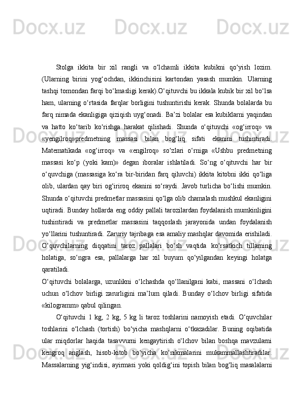 Stolga   ikkita   bir   xil   rangli   va   o‘lchamli   ikkita   kubikni   qo‘yish   lozim.
(Ularning   birini   yog‘ochdan,   ikkinchisini   kartondan   yasash   mumkin.   Ularning
tashqi tomondan farqi bo‘lmasligi kerak).O‘qituvchi bu ikkala kubik bir xil bo‘lsa
ham,   ularning   o‘rtasida   farqlar   borligini   tushuntirishi   kerak.   Shunda   bolalarda   bu
farq  nimada  ekanligiga   qiziqish   uyg‘onadi.  Ba’zi   bolalar   esa  kubiklarni   yaqindan
va   hatto   ko‘tarib   ko‘rishga   harakat   qilishadi.   Shunda   o‘qituvchi   «og‘irroq»   va
«yengilroq»predmetning   massasi   bilan   bog‘liq   sifati   ekanini   tushintiradi.
Matematikada   «og‘irroq»   va   «engilroq»   so‘zlari   o‘rniga   «Ushbu   predmetning
massasi   ko‘p   (yoki   kam)»   degan   iboralar   ishlatiladi.   So‘ng   o‘qituvchi   har   bir
o‘quvchiga   (massasiga   ko‘ra   bir-biridan   farq   qiluvchi)   ikkita   kitobni   ikki   qo‘liga
olib,   ulardan   qay   biri   og‘iriroq   ekanini   so‘raydi.   Javob   turlicha   bo‘lishi   mumkin.
Shunda o‘qituvchi predmetlar massasini qo‘lga olib chamalash mushkul ekanligini
uqtiradi. Bunday hollarda eng oddiy pallali tarozilardan foydalanish mumkinligini
tushintiradi   va   predmetlar   massasini   taqqoslash   jarayonida   undan   foydalanish
yo‘llarini tushuntiradi. Zaruriy tajribaga esa amaliy mashqlar davomida erishiladi.
O‘quvchilarning   diqqatini   taroz   pallalari   bo‘sh   vaqtida   ko‘rsatkich   tillarning
holatiga,   so‘ngra   esa,   pallalarga   har   xil   buyum   qo‘yilgandan   keyingi   holatga
qaratiladi.
O‘qituvchi   bolalarga,   uzunlikni   o‘lchashda   qo‘llanilgani   kabi,   massani   o‘lchash
uchun   o‘lchov   birligi   zarurligini   ma’lum   qiladi.   Bunday   o‘lchov   birligi   sifatida
«kilogramm» qabul qilingan.
O‘qituvchi   1   kg,   2   kg,   5   kg   li   taroz   toshlarini   namoyish   etadi.   O‘quvchilar
toshlarini   o‘lchash   (tortish)   bo‘yicha   mashqlarni   o‘tkazadilar.   Buning   oqibatida
ular   miqdorlar   haqida   tasavvurni   kengaytirish   o‘lchov   bilan   boshqa   mavzularni
kengroq   anglash,   hisob-kitob   bo‘yicha   ko‘nikmalarini   mukammallashtiradilar.
Massalarning   yig‘indisi,  ayirmasi   yoki  qoldig‘ini   topish  bilan  bog‘liq masalalarni 