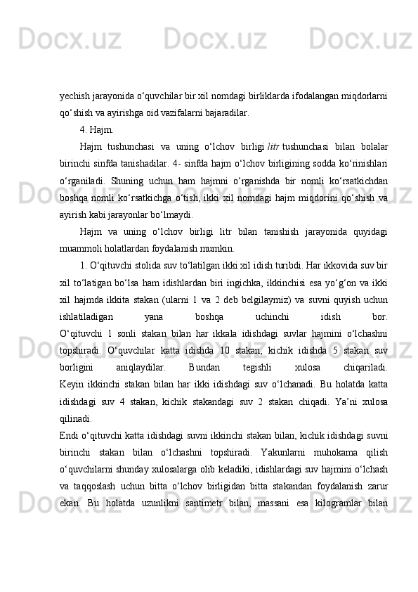yechish jarayonida o‘quvchilar bir xil nomdagi birliklarda ifodalangan miqdorlarni
qo‘shish va ayirishga oid vazifalarni bajaradilar.
4. Hajm.
Hajm   tushunchasi   va   uning   o‘lchov   birligi   litr   tushunchasi   bilan   bolalar
birinchi  sinfda tanishadilar. 4-  sinfda hajm  o‘lchov birligining sodda ko‘rinishlari
o‘rganiladi.   Shuning   uchun   ham   hajmni   o‘rganishda   bir   nomli   ko‘rsatkichdan
boshqa   nomli   ko‘rsatkichga   o‘tish,   ikki   xil   nomdagi   hajm   miqdorini   qo‘shish   va
ayirish kabi jarayonlar bo‘lmaydi.
Hajm   va   uning   o‘lchov   birligi   litr   bilan   tanishish   jarayonida   quyidagi
muammoli holatlardan foydalanish mumkin.
1. O‘qituvchi stolida suv to‘latilgan ikki xil idish turibdi. Har ikkovida suv bir
xil   to‘latigan  bo‘lsa  ham  idishlardan   biri  ingichka,  ikkinchisi   esa  yo‘g‘on  va  ikki
xil   hajmda   ikkita   stakan   (ularni   1   va   2   deb   belgilaymiz)   va   suvni   quyish   uchun
ishlatiladigan   yana   boshqa   uchinchi   idish   bor.
O‘qituvchi   1   sonli   stakan   bilan   har   ikkala   idishdagi   suvlar   hajmini   o‘lchashni
topshiradi.   O‘quvchilar   katta   idishda   10   stakan,   kichik   idishda   5   stakan   suv
borligini   aniqlaydilar.   Bundan   tegishli   xulosa   chiqariladi.
Keyin   ikkinchi   stakan   bilan   har   ikki   idishdagi   suv   o‘lchanadi.   Bu   holatda   katta
idishdagi   suv   4   stakan,   kichik   stakandagi   suv   2   stakan   chiqadi.   Ya’ni   xulosa
qilinadi.
Endi o‘qituvchi katta idishdagi suvni ikkinchi stakan bilan, kichik idishdagi suvni
birinchi   stakan   bilan   o‘lchashni   topshiradi.   Yakunlarni   muhokama   qilish
o‘quvchilarni shunday xulosalarga olib keladiki, idishlardagi suv hajmini o‘lchash
va   taqqoslash   uchun   bitta   o‘lchov   birligidan   bitta   stakandan   foydalanish   zarur
ekan.   Bu   holatda   uzunlikni   santimetr   bilan,   massani   esa   kilogramlar   bilan 