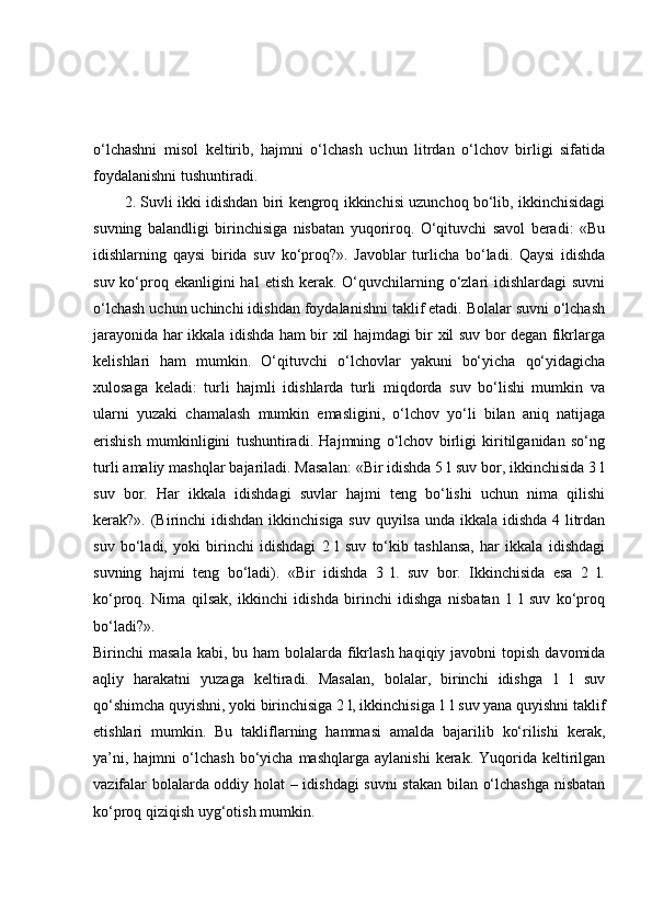 o‘lchashni   misol   keltirib,   hajmni   o‘lchash   uchun   litrdan   o‘lchov   birligi   sifatida
foydalanishni tushuntiradi.
2. Suvli ikki idishdan biri kengroq ikkinchisi uzunchoq bo‘lib, ikkinchisidagi
suvning   balandligi   birinchisiga   nisbatan   yuqoriroq.   O‘qituvchi   savol   beradi:   «Bu
idishlarning   qaysi   birida   suv   ko‘proq?».   Javoblar   turlicha   bo‘ladi.   Qaysi   idishda
suv ko‘proq ekanligini  hal  etish kerak. O‘quvchilarning o‘zlari  idishlardagi  suvni
o‘lchash uchun uchinchi idishdan foydalanishni taklif etadi. Bolalar suvni o‘lchash
jarayonida har ikkala idishda ham bir xil hajmdagi bir xil suv bor degan fikrlarga
kelishlari   ham   mumkin.   O‘qituvchi   o‘lchovlar   yakuni   bo‘yicha   qo‘yidagicha
xulosaga   keladi:   turli   hajmli   idishlarda   turli   miqdorda   suv   bo‘lishi   mumkin   va
ularni   yuzaki   chamalash   mumkin   emasligini,   o‘lchov   yo‘li   bilan   aniq   natijaga
erishish   mumkinligini   tushuntiradi.   Hajmning   o‘lchov   birligi   kiritilganidan   so‘ng
turli amaliy mashqlar bajariladi. Masalan: «Bir idishda 5 l suv bor, ikkinchisida 3 l
suv   bor.   Har   ikkala   idishdagi   suvlar   hajmi   teng   bo‘lishi   uchun   nima   qilishi
kerak?». (Birinchi  idishdan ikkinchisiga suv quyilsa unda ikkala idishda 4 litrdan
suv   bo‘ladi,   yoki   birinchi   idishdagi   2   l   suv   to‘kib   tashlansa,   har   ikkala   idishdagi
suvning   hajmi   teng   bo‘ladi).   «Bir   idishda   3   l.   suv   bor.   Ikkinchisida   esa   2   l.
ko‘proq.   Nima   qilsak,   ikkinchi   idishda   birinchi   idishga   nisbatan   1   l   suv   ko‘proq
bo‘ladi?».
Birinchi  masala  kabi, bu ham  bolalarda  fikrlash haqiqiy javobni  topish  davomida
aqliy   harakatni   yuzaga   keltiradi.   Masalan,   bolalar,   birinchi   idishga   1   l   suv
qo‘shimcha quyishni, yoki birinchisiga 2 l, ikkinchisiga 1 l suv yana quyishni taklif
etishlari   mumkin.   Bu   takliflarning   hammasi   amalda   bajarilib   ko‘rilishi   kerak,
ya’ni,  hajmni  o‘lchash   bo‘yicha   mashqlarga  aylanishi   kerak.  Yuqorida  keltirilgan
vazifalar bolalarda oddiy holat – idishdagi  suvni stakan bilan o‘lchashga nisbatan
ko‘proq qiziqish uyg‘otish mumkin. 