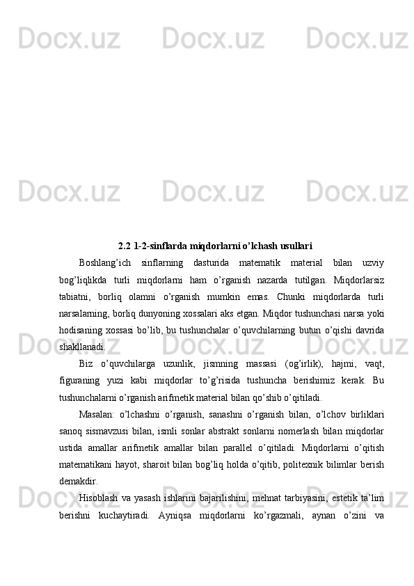 2.2   1-2-sinflarda miqdorlarni o’lchash usullari
Boshlang’ich   sinflarning   dasturida   matematik   material   bilan   uzviy
bog’liqlikda   turli   miqdorlarni   ham   o’rganish   nazarda   tutilgan.   Miqdorlarsiz
tabiatni,   borliq   olamni   o’rganish   mumkin   emas.   Chunki   miqdorlarda   turli
narsalarning, borliq dunyoning xossalari aks etgan. Miqdor tushunchasi narsa yoki
hodisaning   xossasi   bo’lib,   bu   tushunchalar   o’quvchilarning   butun   o’qishi   davrida
shakllanadi.
Biz   o’quvchilarga   uzunlik,   jismning   massasi   (og’irlik),   hajmi,   vaqt,
figuraning   yuzi   kabi   miqdorlar   to’g’risida   tushuncha   berishimiz   kerak.   Bu
tushunchalarni o’rganish arifmetik material bilan qo’shib o’qitiladi.
Masalan:   o’lchashni   o’rganish,   sanashni   o’rganish   bilan,   o’lchov   birliklari
sanoq   sismavzusi   bilan,   ismli   sonlar   abstrakt   sonlarni   nomerlash   bilan   miqdorlar
ustida   amallar   arifmetik   amallar   bilan   parallel   o’qitiladi.   Miqdorlarni   o’qitish
matematikani hayot, sharoit bilan bog’liq holda o’qitib, politexnik bilimlar berish
demakdir.
Hisoblash   va   yasash   ishlarini   bajarilishini,   mehnat   tarbiyasini,   estetik   ta’lim
berishni   kuchaytiradi.   Ayniqsa   miqdorlarni   ko’rgazmali,   aynan   o’zini   va 