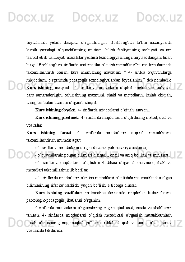 foydalanish   yetarli   darajada   o‘rganilmagan.   Boshlang‘ich   ta’lim   nazariyasida
kichik   yoshdagi   o‘quvchilarning   mustaqil   bilish   faoliyatining   mohiyati   va   uni
tashkil etish uslubiyati masalalar yechish texnologiyasining ilmiy asoslangani bilan
birga “Boshlang‘ich sinflarda matematika o‘qitish metodikasi”ni ma’lum darajada
takomillashtirib   borish,   kurs   ishimizning   mavzusini   “   4-   sinfda   o`quvchilarga
miqdorlarni o`rgatishda pedagogik texnologiyalardan foydalanish ” deb nomladik.
Kurs   ishining   maqsadi .:   4-   sinflarda   miqdorlarni   o’qitish   metodikasi   bо‘yicha
dars   samaradorligini   oshirishning   mazmuni,   shakl   va   metodlarini   ishlab   chiqish,
uning bir butun tizimini о‘rganib chiqish.
Kurs ishining  obyekti : 4- sinflarda miqdorlarni o’qitish jarayoni.
Kurs ishining  predmeti : 4- sinflarda miqdorlarni o’qitishning metod, usul va
vositalari.
Kurs   ishining   farazi :   4-   sinflarda   miqdorlarni   o’qitish   metodikasini
takomillashtirish mumkin agar:
 4- sinflarda miqdorlarni o’rganish zaruriyati nazariy asoslansa;
 о ‘quvchilarning   olgan bilimlari qiziqarli , ongli va aniq b о ‘lishi ta’minlansa;
 4-   sinflarda   miqdorlarni   o’qitish   metodikasi   о ‘rganish   mazmuni,   shakl   va
metodlari takomillashtirilib borilsa;
 4- sinflarda miqdorlarni o’qitish metodikasi  о ‘qitishda matematikadan olgan
bilimlarining sifat k о ‘rsatkichi yuqori b о ‘lishi e’tiborga olinsa;.
Kurs   ishining   vazifalar:   matematika   darslarida   miqdorlar   tushunchasini
psixologik-pedagogik jihatlarini  о ‘rganish.
4-sinflarda  miqdorlarni  o’rganishning   eng  maqbul  usul,  vosita   va  shakllarini
tanlash.   4-   sinflarda   miqdorlarni   o’qitish   metodikasi   o‘rganish   mustahkamlash
orqali   о ‘qitishning   eng   maqbul   y о ‘llarini   ishlab   chiqish   va   uni   tajriba   -   sinov
vositasida tekshirish. 