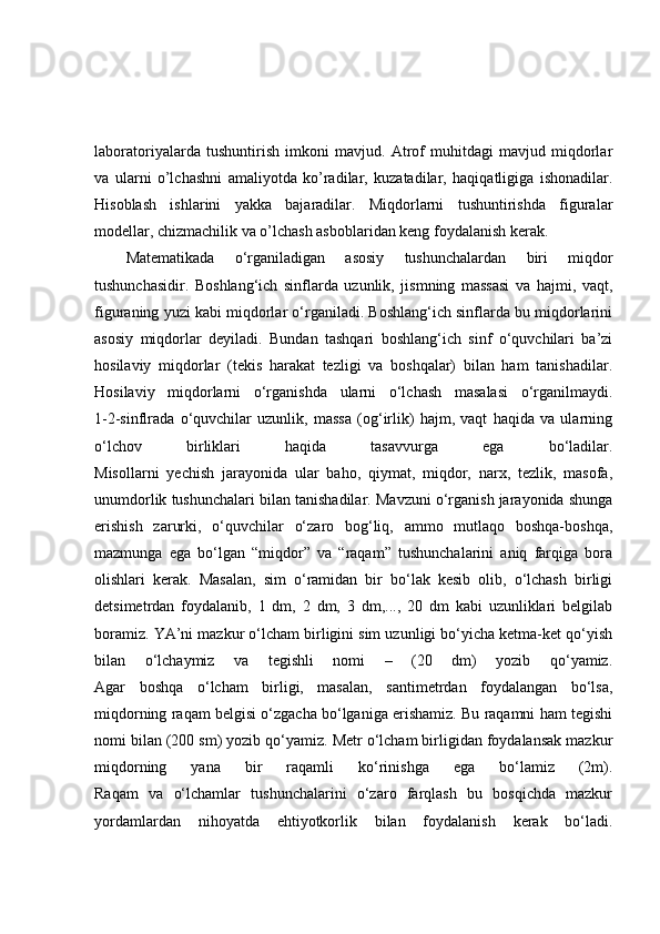 laboratoriyalarda   tushuntirish   imkoni   mavjud.   Atrof   muhitdagi   mavjud   miqdorlar
va   ularni   o’lchashni   amaliyotda   ko’radilar,   kuzatadilar,   haqiqatligiga   ishonadilar.
Hisoblash   ishlarini   yakka   bajaradilar.   Miqdorlarni   tushuntirishda   figuralar
modellar, chizmachilik va o’lchash asboblaridan keng foydalanish kerak.
Matematikada   o‘rganiladigan   asosiy   tushunchalardan   biri   miqdor
tushunchasidir.   Boshlang‘ich   sinflarda   uzunlik,   jismning   massasi   va   hajmi,   vaqt,
figuraning yuzi kabi miqdorlar o‘rganiladi. Boshlang‘ich sinflarda bu miqdorlarini
asosiy   miqdorlar   deyiladi.   Bundan   tashqari   boshlang‘ich   sinf   o‘quvchilari   ba’zi
hosilaviy   miqdorlar   (tekis   harakat   tezligi   va   boshqalar)   bilan   ham   tanishadilar.
Hosilaviy   miqdorlarni   o‘rganishda   ularni   o‘lchash   masalasi   o‘rganilmaydi.
1-2-sinflrada   o‘quvchilar   uzunlik,   massa   (og‘irlik)   hajm,   vaqt   haqida   va   ularning
o‘lchov   birliklari   haqida   tasavvurga   ega   bo‘ladilar.
Misollarni   yechish   jarayonida   ular   baho,   qiymat,   miqdor,   narx,   tezlik,   masofa,
unumdorlik tushunchalari bilan tanishadilar. Mavzuni o‘rganish jarayonida shunga
erishish   zarurki,   o‘quvchilar   o‘zaro   bog‘liq,   ammo   mutlaqo   boshqa-boshqa,
mazmunga   ega   bo‘lgan   “miqdor”   va   “raqam”   tushunchalarini   aniq   farqiga   bora
olishlari   kerak.   Masalan,   sim   o‘ramidan   bir   bo‘lak   kesib   olib,   o‘lchash   birligi
detsimetrdan   foydalanib,   1   dm,   2   dm,   3   dm,...,   20   dm   kabi   uzunliklari   belgilab
boramiz. YA’ni mazkur o‘lcham birligini sim uzunligi bo‘yicha ketma-ket qo‘yish
bilan   o‘lchaymiz   va   tegishli   nomi   –   (20   dm)   yozib   qo‘yamiz.
Agar   boshqa   o‘lcham   birligi,   masalan,   santimetrdan   foydalangan   bo‘lsa,
miqdorning raqam belgisi o‘zgacha bo‘lganiga erishamiz. Bu raqamni ham tegishi
nomi bilan (200 sm) yozib qo‘yamiz. Metr o‘lcham birligidan foydalansak mazkur
miqdorning   yana   bir   raqamli   ko‘rinishga   ega   bo‘lamiz   (2m).
Raqam   va   o‘lchamlar   tushunchalarini   o‘zaro   farqlash   bu   bosqichda   mazkur
yordamlardan   nihoyatda   ehtiyotkorlik   bilan   foydalanish   kerak   bo‘ladi. 