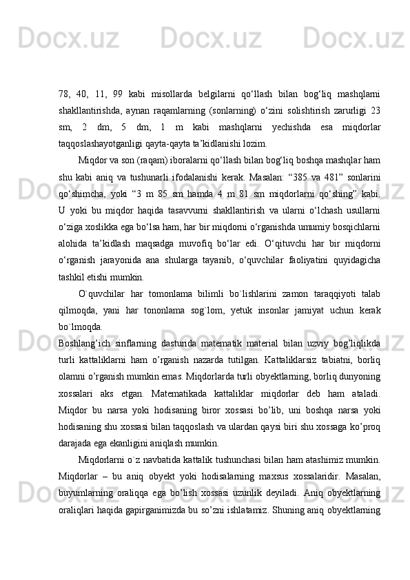 78,   40,   11,   99   kabi   misollarda   belgilarni   qo‘llash   bilan   bog‘liq   mashqlarni
shakllantirishda,   aynan   raqamlarning   (sonlarning)   o‘zini   solishtirish   zarurligi   23
sm,   2   dm,   5   dm,   1   m   kabi   mashqlarni   yechishda   esa   miqdorlar
taqqoslashayotganligi qayta-qayta ta’kidlanishi lozim.
Miqdor va son (raqam) iboralarni qo‘llash bilan bog‘liq boshqa mashqlar ham
shu   kabi   aniq   va   tushunarli   ifodalanishi   kerak.   Masalan:   “385   va   481”   sonlarini
qo‘shimcha,   yoki   “3   m   85   sm   hamda   4   m   81   sm   miqdorlarni   qo‘shing”   kabi.
U   yoki   bu   miqdor   haqida   tasavvurni   shakllantirish   va   ularni   o‘lchash   usullarni
o‘ziga xoslikka ega bo‘lsa ham, har bir miqdorni o‘rganishda umumiy bosqichlarni
alohida   ta’kidlash   maqsadga   muvofiq   bo‘lar   edi.   O‘qituvchi   har   bir   miqdorni
o‘rganish   jarayonida   ana   shularga   tayanib,   o‘quvchilar   faoliyatini   quyidagicha
tashkil etishi mumkin.
O`quvchilar   har   tomonlama   bilimli   bo`lishlarini   zamon   taraqqiyoti   talab
qilmoqda,   yani   har   tononlama   sog`lom,   yetuk   insonlar   jamiyat   uchun   kerak
bo`lmoqda.
Boshlang’ich   sinflarning   dasturida   matematik   material   bilan   uzviy   bog’liqlikda
turli   kattaliklarni   ham   o’rganish   nazarda   tutilgan.   Kattaliklarsiz   tabiatni,   borliq
olamni o’rganish mumkin emas. Miqdorlarda turli obyektlarning, borliq dunyoning
xossalari   aks   etgan.   Matematikada   kattaliklar   miqdorlar   deb   ham   ataladi.
Miqdor   bu   narsa   yoki   hodisaning   biror   xossasi   bo’lib,   uni   boshqa   narsa   yoki
hodisaning shu xossasi bilan taqqoslash va ulardan qaysi biri shu xossaga ko’proq
darajada ega ekanligini aniqlash mumkin.
Miqdorlarni o`z navbatida kattalik tushunchasi bilan ham atashimiz mumkin.
Miqdorlar   –   bu   aniq   obyekt   yoki   hodisalarning   maxsus   xossalaridir.   Masalan,
buyumlarning   oraliqqa   ega   bo’lish   xossasi   uzunlik   deyiladi.   Aniq   obyektlarning
oraliqlari haqida gapirganimizda bu so’zni ishlatamiz. Shuning aniq obyektlarning 