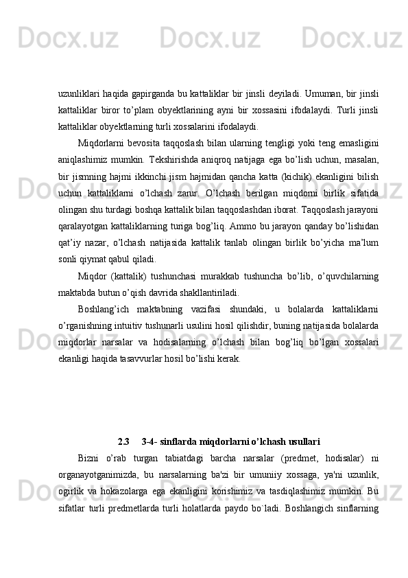 uzunliklari haqida gapirganda bu kattaliklar bir jinsli   deyiladi. Umuman, bir jinsli
kattaliklar   biror   to’plam   obyektlarining   ayni   bir   xossasini   ifodalaydi.   Turli   jinsli
kattaliklar obyektlarning turli xossalarini ifodalaydi.
Miqdorlarni   bevosita   taqqoslash   bilan   ularning   tengligi   yoki   teng   emasligini
aniqlashimiz   mumkin.   Tekshirishda   aniqroq   natijaga   ega   bo’lish   uchun,   masalan,
bir   jismning  hajmi   ikkinchi   jism   hajmidan   qancha   katta  (kichik)   ekanligini   bilish
uchun   kattaliklarni   o’lchash   zarur.   O’lchash   berilgan   miqdorni   birlik   sifatida
olingan shu turdagi boshqa kattalik bilan taqqoslashdan iborat. Taqqoslash jarayoni
qaralayotgan kattaliklarning turiga bog’liq. Ammo bu jarayon qanday bo’lishidan
qat’iy   nazar,   o’lchash   natijasida   kattalik   tanlab   olingan   birlik   bo’yicha   ma’lum
sonli qiymat qabul qiladi.
Miqdor   (kattalik)   tushunchasi   murakkab   tushuncha   bo’lib,   o’quvchilarning
maktabda butun o’qish davrida shakllantiriladi.
Boshlang’ich   maktabning   vazifasi   shundaki,   u   bolalarda   kattaliklarni
o’rganishning intuitiv tushunarli usulini hosil qilishdir, buning natijasida bolalarda
miqdorlar   narsalar   va   hodisalarning   o’lchash   bilan   bog’liq   bo’lgan   xossalari
ekanligi haqida tasavvurlar hosil bo’lishi kerak.
2.3 3-4- sinflarda miqdorlarni o’lchash usullari
Bizni   o’rab   turgan   tabiatdagi   barcha   narsalar   (predmet,   hodisalar)   ni
organayotganimizda,   bu   narsalarning   ba'zi   bir   umuniiy   xossaga,   ya'ni   uzunlik,
ogirlik   va   hokazolarga   ega   ekanligini   korishimiz   va   tasdiqlashimiz   mumkin.   Bu
sifatlar   turli   predmetlarda   turli   holatlarda   paydo   bo`ladi.   Boshlangich   sinflarning 