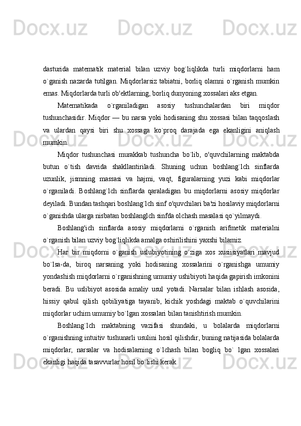 dasturida   matematik   material   bilan   uzviy   bog`liqlikda   turli   miqdorlarni   ham
o`ganish   nazarda  tutilgan.  Miqdorlarsiz  tabiatni,  borliq  olamni   o`rganish  mumkin
emas. Miqdorlarda turli ob'ektlarning, borliq dunyoning xossalari aks etgan.
Matematikada   o`rganiladigan   asosiy   tushunchalardan   biri   miqdor
tushunchasidir.  Miqdor  —  bu narsa  yoki   hodisaning  shu  xossasi   bilan taqqoslash
va   ulardan   qaysi   biri   shu   xossaga   ko`proq   darajada   ega   ekanligini   aniqlash
mumkin.
Miqdor   tushunchasi   murakkab   tushuncha   bo`lib,   o'quvchilarning   maktabda
butun   o`tish   davrida   shakllantiriladi.   Shuning   uchun   boshlang`lch   sinflarda
uzunlik,   jismning   massasi   va   hajmi,   vaqt,   figuralarning   yuzi   kabi   miqdorlar
o`rganiladi.   Boshlang`lch   sinflarda   qaraladigan   bu   miqdorlarni   asosiy   miqdorlar
deyiladi. Bundan tashqari boshlang`lch sinf o'quvchilari ba'zi hosilaviy miqdorlarni
o`ganishda ularga nisbatan boshlanglch sinfda olchash masalasi qo`yilmaydi.
Boshlang'ich   sinflarda   asosiy   miqdorlarni   o`rganish   arifmetik   materialni
o`rganish bilan uzviy bog`liqlikda amalga oshirilishini yaxshi bilamiz.
Наг   bir   miqdorni   o`ganish   uslubiyotining   o`ziga   xos   xusiisiyatlari   mavjud
bo`lsa-da,   biroq   narsaning   yoki   hodisaning   xossalarini   o`rganishga   umumiy
yondashish miqdorlarni o`rganishning umumiy ushibiyoti haqida gapirish imkonini
beradi.   Bu   uslibiyot   asosida   amaliy   usul   yotadi.   Narsalar   bilan   ishlash   asosida,
hissiy   qabul   qilish   qobiliyatiga   tayanib,   kichik   yoshdagi   maktab   o`quvchilarini
miqdorlar uchim umumiy bo`lgan xossalari bilan tanishtirish mumkin.
Boshlang`lch   maktabning   vazifasi   shundaki,   u   bolalarda   miqdorlarni
o`rganishning intuitiv tushunarli usulini hosil qilishdir, buning natijasida bolalarda
miqdorlar,   narsalar   va   hodisalarning   o`lchash   bilan   bogliq   bo`   lgan   xossalari
ekanligi haqida tasavvurlar hosil bo`lishi kerak. 