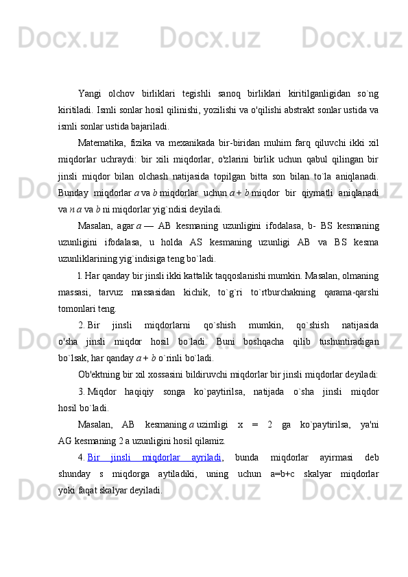 Yangi   olchov   birliklari   tegishli   sanoq   birliklari   kiritilganligidan   so`ng
kiritiladi. Ismli sonlar hosil qilinishi, yozilishi va o'qilishi abstrakt sonlar ustida va
ismli sonlar ustida bajariladi.
Matematika,   fizika   va   mexanikada   bir-biridan   muhim   farq   qiluvchi   ikki   xil
miqdorlar   uchraydi:   bir   xili   miqdorlar,   o'zlarini   birlik   uchun   qabul   qilingan   bir
jinsli   miqdor   bilan   olchash   natijasida   topilgan   bitta   son   bilan   to`la   aniqlanadi.
Bunday   miqdorlar   a   va   b   miqdorlar   uchun   a   +   b   miqdor   bir   qiymatli   aniqlanadi
va   n   a   va   b   ni miqdorlar yig`ndisi deyiladi.
Masalan,   agar   a   —   AB   kesmaning   uzunligini   ifodalasa,   b-   BS   kesmaning
uzunligini   ifodalasa,   u   holda   AS   kesmaning   uzunligi   AB   va   BS   kesma
uzunliklarining yig`indisiga teng bo`ladi.
l. Har qanday bir jinsli ikki kattalik taqqoslanishi mumkin. Masalan, olmaning
massasi,   tarvuz   massasidan   kichik,   to`g`ri   to`rtburchakning   qarama-qarshi
tomonlari teng.
2.   Bir   jinsli   miqdorlarni   qo`shish   mumkin,   qo`shish   natijasida
o'sha   jinsli   miqdor   hosil   bo`ladi.   Buni   boshqacha   qilib   tushuntiradigan
bo`lsak, har qanday   a   +   b   о `rinli bo`ladi.
Ob'ektning bir xil xossasini bildiruvchi miqdorlar bir jinsli miqdorlar deyiladi:
3.   Miqdor   haqiqiy   songa   ko`paytirilsa,   natijada   o`sha   jinsli   miqdor
hosil bo`ladi.
Masalan,   AB   kesmaning   a   uzimligi   x   =   2   ga   ko`paytirilsa,   ya'ni
AG   kesmaning 2 a uzunligini hosil qilamiz.
4.   Bir   jinsli   miqdorlar   ayriladi ,   bunda   miqdorlar   ayirmasi   deb
shunday   s   miqdorga   aytiladiki,   uning   uchun   a=b+c   skalyar   miqdorlar
yoki faqat skalyar deyiladi. 