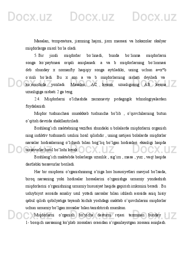 Masalan,   temperatura,   jismning   hajmi,   jism   massasi   va   hokazolar   skalyar
miqdorlarga misol bo`la oladi.
5.   Bir   jinsli   miqdorlar   bo`linadi,   bunda   bo`linma   miqdorlarni
songa   ko`paytmasi   orqali   aniqlanadi:   a   va   b   miqdorlarning   bo`linmasi
deb   shunday   x   nomanfiy   haqiqiy   songa   aytiladiki,   uning   uchun   a=x*b
o`rinli   bo`ladi.   Bu   x   son   a   va   b   miqdorlarning   nisbati   deyiladi   va  
ko`rinishida   yoziladi.   Masalan,   AC   kesma   uzunligining   AB   kesma
uzunligiga nisbati 2 ga teng.
2.4.   Miqdorlarni   o’lchashda   zamonaviy   pedagogik   tehnologiyalardan
foydalanish 
Miqdor   tushunchasi   murakkab   tushuncha   bo’lib   ,   o’quvchilarning   butun
o’qitish davrida shakllantiriladi .
Boshlang’ich maktabning vazifasi shundaki u bolalarda miqdorlarni organish
ning indiktiv tushunarli  usulini  hosil qilishdir , uning natijasi  bolalarda   miqdorlar
narsalar   hodisalarning   o’lchash   bilan   bog’liq   bo’lgan   hodisalari   ekanligi   haqida
tassavurlar hosil bo’lishi kerak.
Boshlang’ich maktabda bolarlarga uzunlik , sig’im , masa , yuz , vaqt haqida
dastlabki tassavurlar beriladi.
Har   bir   miqdorni   o’rganishninmg   o’ziga   hos   hususiyetlari   mavjud   bo’lsada,
biroq   narsaning   yoki   hodisalar   hossalarini   o’rganishga   umumiy   yondashish
miqdorlarini o’rganishning umumiy hususiyat haqida gapirish imkonini beradi . Bu
usluybiyot   asosida   amaliy   usul   yotadi   narsalar   bilan   ishlash   asosida   aniq   hisiy
qabul   qilish  qobilyatiga  tayanib  kichik  yoshdagi   maktab  o’quvchilarini  miqdorlar
uchun umumiy bo’lgan xossalar bilan tanishtirish mumkun.
Miqdorlarni   o’rganish   bo’yicha   dasturni   rejasi   taxminan   bunday   :
1- bosqich narsaning ko’plab xossalari orasidan o’rganilayotgan xossani  aniqlash. 