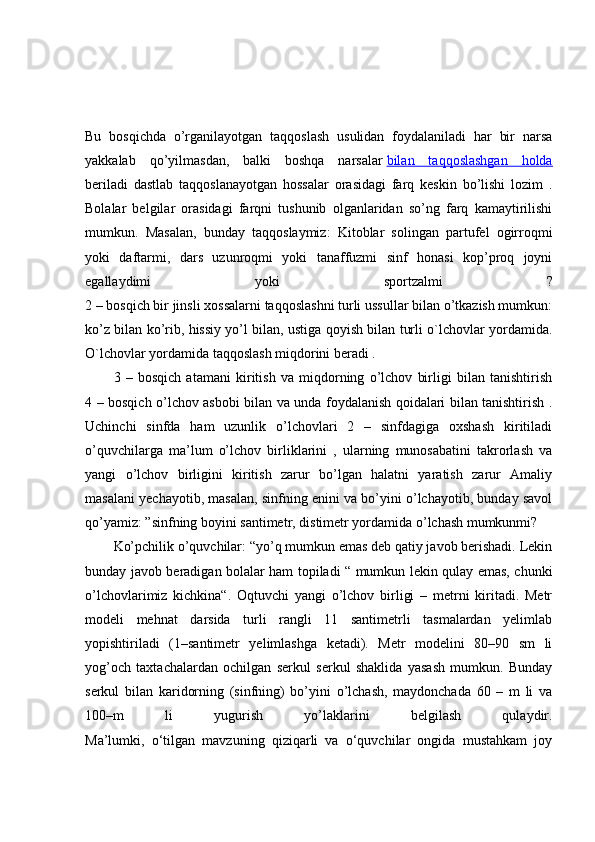 Bu   bosqichda   o’rganilayotgan   taqqoslash   usulidan   foydalaniladi   har   bir   narsa
yakkalab   qo’yilmasdan,   balki   boshqa   narsalar   bilan   taqqoslashgan   holda
beriladi   dastlab   taqqoslanayotgan   hossalar   orasidagi   farq   keskin   bo’lishi   lozim   .
Bolalar   belgilar   orasidagi   farqni   tushunib   olganlaridan   so’ng   farq   kamaytirilishi
mumkun.   Masalan,   bunday   taqqoslaymiz:   Kitoblar   solingan   partufel   ogirroqmi
yoki   daftarmi,   dars   uzunroqmi   yoki   tanaffuzmi   sinf   honasi   kop’proq   joyni
egallaydimi   yoki   sportzalmi   ?
2 – bosqich bir jinsli xossalarni taqqoslashni turli ussullar bilan o’tkazish mumkun:
ko’z bilan ko’rib, hissiy yo’l bilan, ustiga qoyish bilan turli o`lchovlar yordamida.
O`lchovlar yordamida taqqoslash miqdorini beradi .
3   –   bosqich   atamani   kiritish   va   miqdorning   o’lchov   birligi   bilan   tanishtirish
4 – bosqich o’lchov asbobi bilan va unda foydalanish qoidalari bilan tanishtirish .
Uchinchi   sinfda   ham   uzunlik   o’lchovlari   2   –   sinfdagiga   oxshash   kiritiladi
o’quvchilarga   ma’lum   o’lchov   birliklarini   ,   ularning   munosabatini   takrorlash   va
yangi   o’lchov   birligini   kiritish   zarur   bo’lgan   halatni   yaratish   zarur   Amaliy
masalani yechayotib, masalan, sinfning enini va bo’yini o’lchayotib, bunday savol
qo’yamiz: ”sinfning boyini santimetr, distimetr yordamida o’lchash mumkunmi?
Ko’pchilik o’quvchilar: “yo’q mumkun emas deb qatiy javob berishadi. Lekin
bunday javob beradigan bolalar ham topiladi “ mumkun lekin qulay emas, chunki
o’lchovlarimiz   kichkina“.   Oqtuvchi   yangi   o’lchov   birligi   –   metrni   kiritadi.   Metr
modeli   mehnat   darsida   turli   rangli   11   santimetrli   tasmalardan   yelimlab
yopishtiriladi   (1–santimetr   yelimlashga   ketadi).   Metr   modelini   80–90   sm   li
yog’och   taxtachalardan   ochilgan   serkul   serkul   shaklida   yasash   mumkun.   Bunday
serkul   bilan   karidorning   (sinfning)   bo’yini   o’lchash,   maydonchada   60   –   m   li   va
100–m   li   yugurish   yo’laklarini   belgilash   qulaydir.
Ma’lumki,   o‘tilgan   mavzuning   qiziqarli   va   o‘quvchilar   ongida   mustahkam   joy 