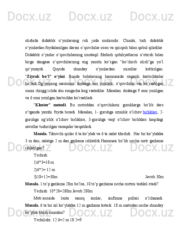 olishida   didaktik   o‘yinlarning   roli   juda   muhimdir.   Chunki,   turli   didaktik
o‘yinlardan foydalanilgan darsni o‘quvchilar oson va qiziqish bilan qabul qiladilar.
Didaktik   o‘yinlar   o‘quvchilarning   mustaqil   fikrlash   qobiliyatlarini   o‘stirish   bilan
birga   dangasa   o‘quvchilarning   eng   yaxshi   ko‘rgan   “ko‘chirib   olish”ga   yo‘l
qo‘ymaydi.   Quyida   shunday   o‘yinlardan   misollar   keltirilgan.
“ Ziyrak   bo‘l”   o‘yini .   Bunda   bolalarning   hammasida   raqamli   kartochkalar
bo‘ladi.Og`yinning   mazmuni:   doskaga   son   yoziladi,   o‘quvchilar   esa   ko‘rsatilgan
sonni chizgg`ichda shu songacha kog`rsatadilar. Masalan: doskaga 9 soni yozilgan
va 6 soni yozilgan kartochka ko‘rsatiladi.
“ Klaster”   metodi .   Bu   metoddan   o‘quvchilarni   guruhlarga   bo‘lib   dars
o‘tganda   yaxshi   foyda   beradi.   Masalan,   1-   guruhga   uzunlik   o‘lchov   birliklari ,   2-
guruhga   og‘irlik   o‘lchov   birliklari,   3-guruhga   vaqt   o‘lchov   birliklari   haqidagi
savollar tushirilgan varaqalar tarqatiladi.
Masala.   Tikuvchi qizlar 6 ta ko’ylak va 6 ta xalat tikishdi . Har bir ko’ylakka
3 m dan, xalatga 2 m dan gazlama ishlatildi.Hammasi  bo’lib necha metr gazlama
ishlatilgan?
Yechish:
1)6*3=18 m
2)6*2= 12 m
3)18+12=30m   Javob:30m
Masala.   1 to’p gazlama 28m bo’lsa, 10 to’p gazlama necha metrni tashkil etadi?
Yechish: 10*28=280m Javob:280m
Metr   asosida   lenta   sanoq   simlar ,   sinfxona   pollari   o’lchanadi.
Masala.   6 ta bir xil ko’ylakka 12 m gazlama ketadi. 18 m matodan necha shunday
ko’ylak tikish mumkin?
Yechilishi: 12:6=2 m 18:2=9 